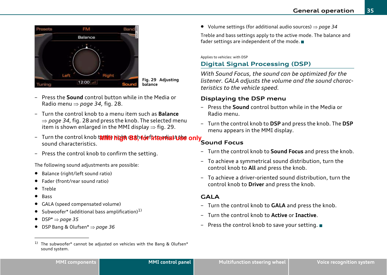 General operation 35MMI components MMI control panel Multifunction steering wheel Voice recognition system–Press the Sound control button while in the Media or Radio menu ⇒page 34, fig. 28.– Turn the control knob to a menu item such as Balance ⇒page 34, fig. 28 and press the knob. The selected menu item is shown enlarged in the MMI display ⇒fig. 29.– Turn the control knob to the right or the left to adjust the sound characteristics.– Press the control knob to confirm the setting.The following sound adjustments are possible:•Balance (right/left sound ratio)•Fader (front/rear sound ratio)•Treble•Bass•GALA (speed compensated volume)•Subwoofer* (additional bass amplification)1)•DSP* ⇒page 35•DSP Bang &amp; Olufsen* ⇒page 36•Volume settings (for additional audio sources) ⇒page 34Treble and bass settings apply to the active mode. The balance and fader settings are independent of the mode.Applies to vehicles: with DSPDigital Signal Processing (DSP)With Sound Focus, the sound can be optimized for the listener. GALA adjusts the volume and the sound charac-teristics to the vehicle speed.Displaying the DSP menu– Press the Sound control button while in the Media or Radio menu.– Turn the control knob to DSP and press the knob. The DSP menu appears in the MMI display.Sound Focus– Turn the control knob to Sound Focus and press the knob.– To achieve a symmetrical sound distribution, turn the control knob to All and press the knob.– To achieve a driver-oriented sound distribution, turn the control knob to Driver and press the knob.GALA–Turn the control knob to GALA and press the knob.–Turn the control knob to Active or Inactive.– Press the control knob to save your setting.1) The subwoofer* cannot be adjusted on vehicles with the Bang &amp; Olufsen*sound system.Fig. 29  Adjusting balanceMMI high B8, for internal use only