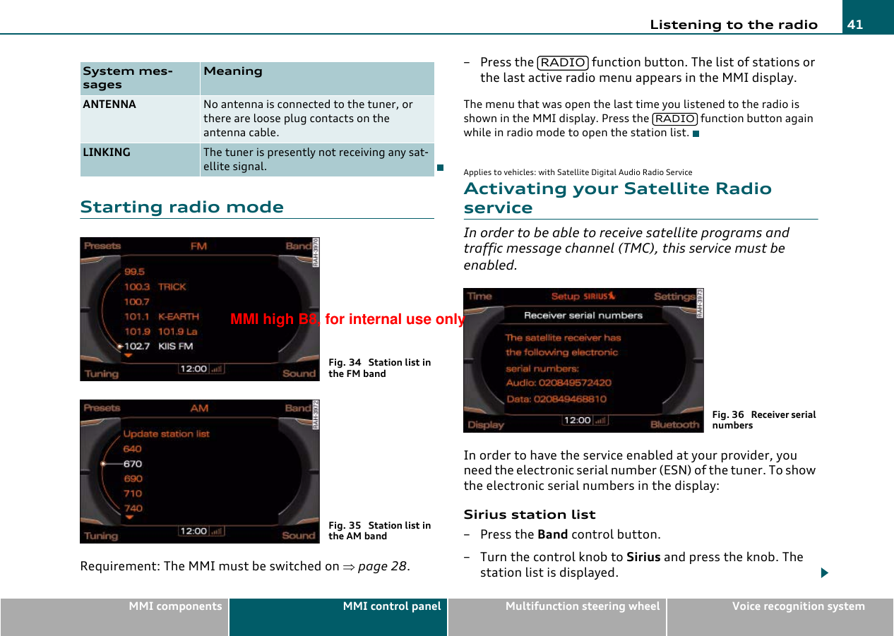 Listening to the radio 41MMI components MMI control panel Multifunction steering wheel Voice recognition systemStarting radio modeRequirement: The MMI must be switched on ⇒page 28.– Press the   function button. The list of stations or the last active radio menu appears in the MMI display.The menu that was open the last time you listened to the radio is shown in the MMI display. Press the  function button again while in radio mode to open the station list.Applies to vehicles: with Satellite Digital Audio Radio ServiceActivating your Satellite Radio serviceIn order to be able to receive satellite programs and traffic message channel (TMC), this service must be enabled.In order to have the service enabled at your provider, you need the electronic serial number (ESN) of the tuner. To show the electronic serial numbers in the display:Sirius station list– Press the Band control button.–Turn the control knob to Sirius and press the knob. The station list is displayed.System mes-sagesMeaningANTENNA No antenna is connected to the tuner, or there are loose plug contacts on the antenna cable.LINKING The tuner is presently not receiving any sat-ellite signal.Fig. 34  Station list in the FM bandFig. 35  Station list in the AM bandRADIORADIOFig. 36  Receiver serial numbersMMI high B8, for internal use only