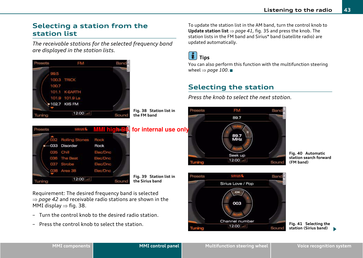 Listening to the radio 43MMI components MMI control panel Multifunction steering wheel Voice recognition systemSelecting a station from the station listThe receivable stations for the selected frequency band are displayed in the station lists.Requirement: The desired frequency band is selected ⇒page 42 and receivable radio stations are shown in the MMI display ⇒fig. 38.– Turn the control knob to the desired radio station.– Press the control knob to select the station.To update the station list in the AM band, turn the control knob to Update station list ⇒page 41, fig. 35 and press the knob. The station lists in the FM band and Sirius* band (satellite radio) are updated automatically.TipsYou can also perform this function with the multifunction steering wheel ⇒page 100.Selecting the stationPress the knob to select the next station.Fig. 38  Station list in the FM bandFig. 39  Station list in the Sirius bandFig. 40  Automatic station search forward (FM band)Fig. 41  Selecting the station (Sirius band)MMI high B8, for internal use only