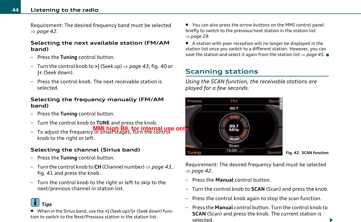 Listening to the radio44Requirement: The desired frequency band must be selected ⇒page 42.Selecting the next available station (FM/AM band)–Press the Tuning control button.– Turn the control knob to &gt;| (Seek up) ⇒page 43, fig. 40 or |&lt; (Seek down).– Press the control knob. The next receivable station is selected.Selecting the frequency manually (FM/AM band)–Press the Tuning control button.– Turn the control knob to TUNE and press the knob.– To adjust the frequency in small stages, turn the control knob to the right or left.Selecting the channel (Sirius band)–Press the Tuning control button.–Turn the control knob to CH (Channel number) ⇒page 43, fig. 41 and press the knob.– Turn the control knob to the right or left to skip to the next/previous channel in station list.Tips•When in the Sirius band, use the &gt;| (Seek up)/|&lt; (Seek down) func-tion to switch to the Next/Previous station in the station list.•You can also press the arrow buttons on the MMI control panel briefly to switch to the previous/next station in the station list ⇒page 29.•A station with poor reception will no longer be displayed in the station list once you switch to a different station. However, you can save the station and select it again from the station list ⇒page 45.Scanning stationsUsing the SCAN function, the receivable stations are played for a few seconds.Requirement: The desired frequency band must be selected ⇒page 42.– Press the Manual control button.– Turn the control knob to SCAN (Scan) and press the knob.– Press the control knob again to stop the scan function.– Press the Manual control button. Turn the control knob to SCAN (Scan) and press the knob. The current station is selected.Fig. 42  SCAN functionMMI high B8, for internal use only