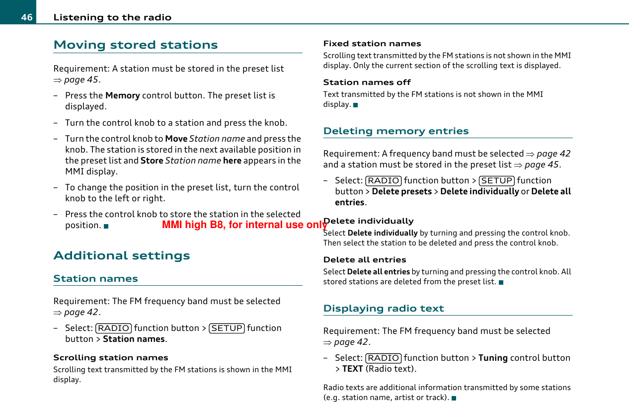 Listening to the radio46Moving stored stationsRequirement: A station must be stored in the preset list ⇒page 45.–Press the Memory control button. The preset list is displayed.– Turn the control knob to a station and press the knob.– Turn the control knob to Move Station name and press the knob. The station is stored in the next available position in the preset list and Store Station name here appears in the MMI display.– To change the position in the preset list, turn the control knob to the left or right.– Press the control knob to store the station in the selected position.Additional settingsStation namesRequirement: The FM frequency band must be selected ⇒page 42.– Select:   function button &gt;   function button &gt; Station names.Scrolling station namesScrolling text transmitted by the FM stations is shown in the MMI display.Fixed station namesScrolling text transmitted by the FM stations is not shown in the MMI display. Only the current section of the scrolling text is displayed.Station names offText transmitted by the FM stations is not shown in the MMI display.Deleting memory entriesRequirement: A frequency band must be selected ⇒page 42 and a station must be stored in the preset list ⇒page 45.– Select:   function button &gt;   function button &gt; Delete presets &gt; Delete individually or Delete all entries.Delete individuallySelect Delete individually by turning and pressing the control knob. Then select the station to be deleted and press the control knob.Delete all entriesSelect Delete all entries by turning and pressing the control knob. All stored stations are deleted from the preset list.Displaying radio textRequirement: The FM frequency band must be selected ⇒page 42.– Select:   function button &gt; Tuning control button &gt; TEXT (Radio text).Radio texts are additional information transmitted by some stations (e.g. station name, artist or track).RADIO SETUPRADIO SETUPRADIOMMI high B8, for internal use only