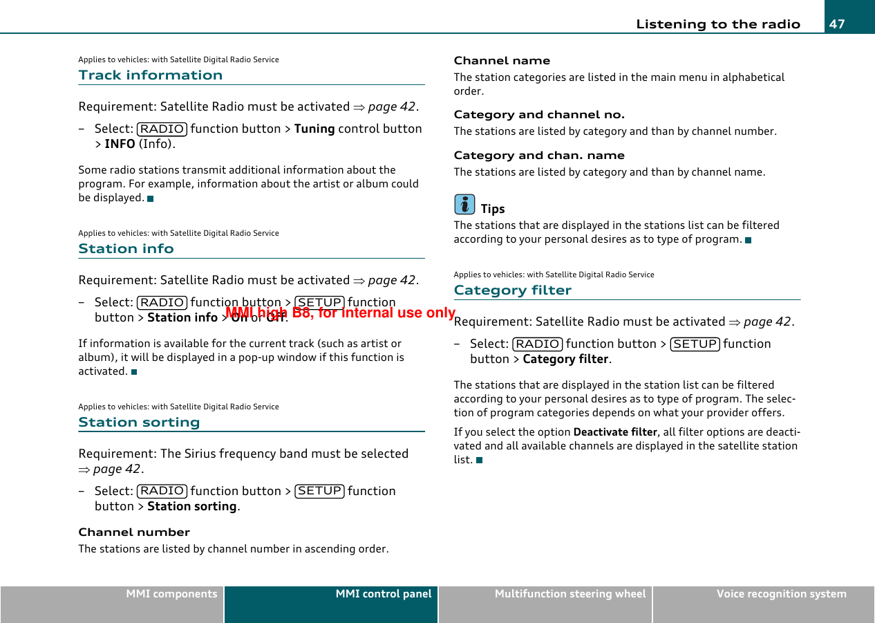 Listening to the radio 47MMI components MMI control panel Multifunction steering wheel Voice recognition systemApplies to vehicles: with Satellite Digital Radio ServiceTrack informationRequirement: Satellite Radio must be activated ⇒page 42.– Select:   function button &gt; Tuning control button &gt; INFO (Info).Some radio stations transmit additional information about the program. For example, information about the artist or album could be displayed.Applies to vehicles: with Satellite Digital Radio ServiceStation infoRequirement: Satellite Radio must be activated ⇒page 42.– Select:   function button &gt;   function button &gt; Station info &gt; On or Off.If information is available for the current track (such as artist or album), it will be displayed in a pop-up window if this function is activated.Applies to vehicles: with Satellite Digital Radio ServiceStation sortingRequirement: The Sirius frequency band must be selected ⇒page 42.– Select:   function button &gt;   function button &gt; Station sorting.Channel numberThe stations are listed by channel number in ascending order.Channel nameThe station categories are listed in the main menu in alphabetical order.Category and channel no.The stations are listed by category and than by channel number.Category and chan. nameThe stations are listed by category and than by channel name.TipsThe stations that are displayed in the stations list can be filtered according to your personal desires as to type of program.Applies to vehicles: with Satellite Digital Radio ServiceCategory filterRequirement: Satellite Radio must be activated ⇒page 42.– Select:   function button &gt;   function button &gt; Category filter.The stations that are displayed in the station list can be filtered according to your personal desires as to type of program. The selec-tion of program categories depends on what your provider offers.If you select the option Deactivate filter, all filter options are deacti-vated and all available channels are displayed in the satellite station list.RADIORADIO SETUPRADIO SETUPRADIO SETUPMMI high B8, for internal use only