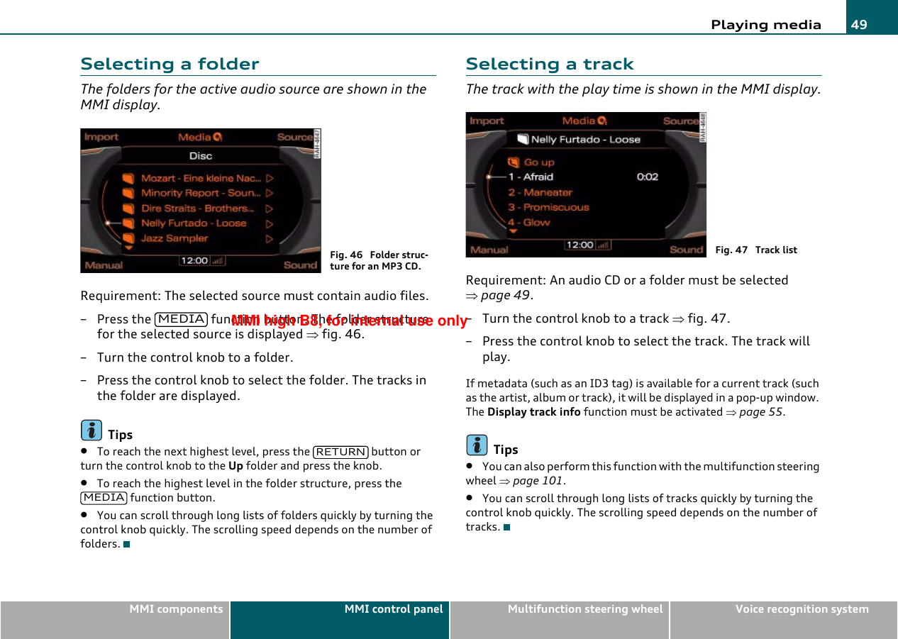 Playing media 49MMI components MMI control panel Multifunction steering wheel Voice recognition systemSelecting a folderThe folders for the active audio source are shown in the MMI display.Requirement: The selected source must contain audio files.– Press the   function button. The folder structure for the selected source is displayed ⇒fig. 46.– Turn the control knob to a folder.– Press the control knob to select the folder. The tracks in the folder are displayed.Tips•To reach the next highest level, press the   button or turn the control knob to the Up folder and press the knob.•To reach the highest level in the folder structure, press the  function button.•You can scroll through long lists of folders quickly by turning the control knob quickly. The scrolling speed depends on the number of folders.Selecting a trackThe track with the play time is shown in the MMI display.Requirement: An audio CD or a folder must be selected ⇒page 49.– Turn the control knob to a track ⇒fig. 47.– Press the control knob to select the track. The track will play.If metadata (such as an ID3 tag) is available for a current track (such as the artist, album or track), it will be displayed in a pop-up window. The Display track info function must be activated ⇒page 55.Tips•You can also perform this function with the multifunction steering wheel ⇒page 101.•You can scroll through long lists of tracks quickly by turning the control knob quickly. The scrolling speed depends on the number of tracks.Fig. 46  Folder struc-ture for an MP3 CD.MEDIARETURNMEDIAFig. 47  Track listMMI high B8, for internal use only