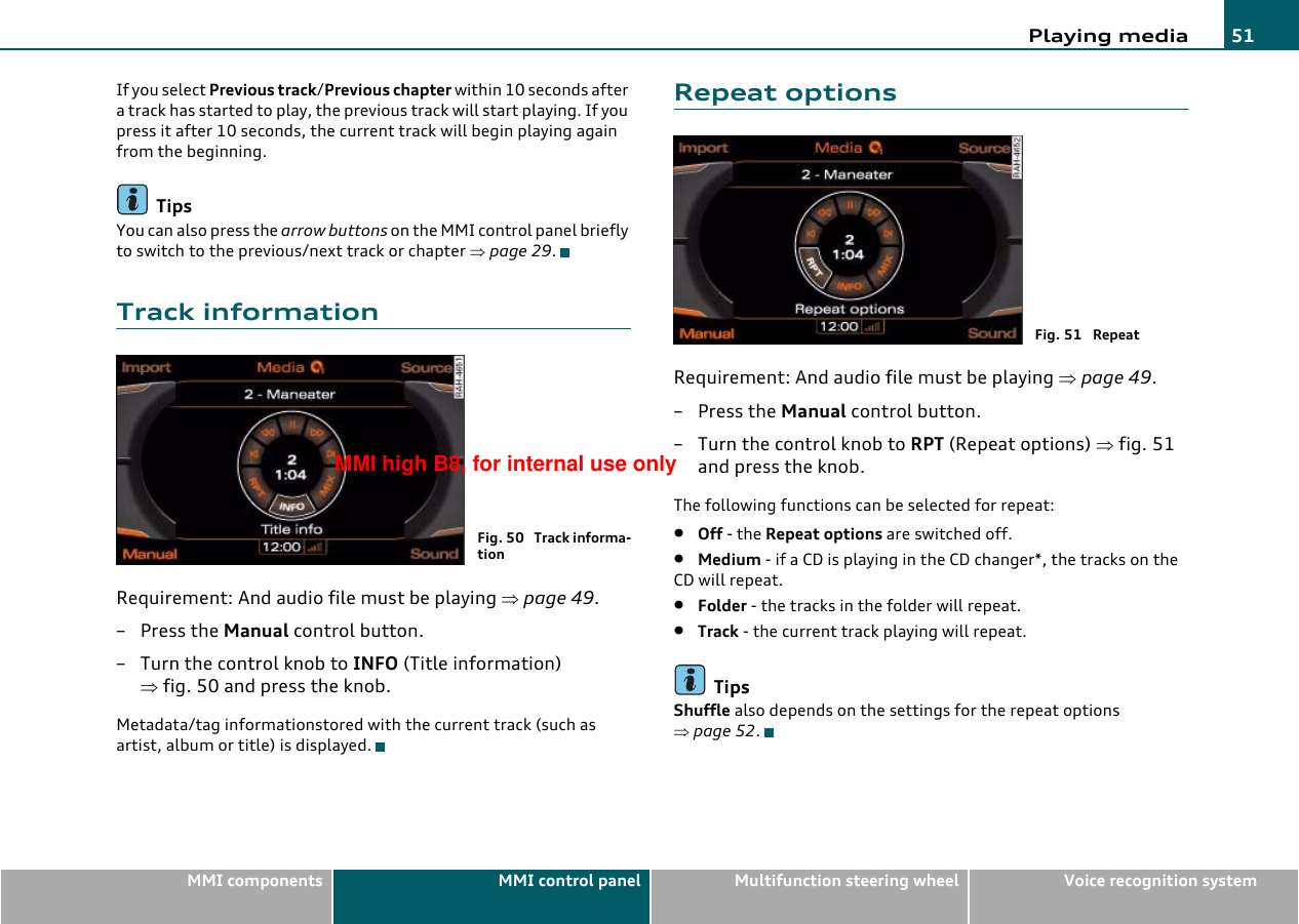 Playing media 51MMI components MMI control panel Multifunction steering wheel Voice recognition systemIf you select Previous track/Previous chapter within 10 seconds after a track has started to play, the previous track will start playing. If you press it after 10 seconds, the current track will begin playing again from the beginning.TipsYou can also press the arrow buttons on the MMI control panel briefly to switch to the previous/next track or chapter ⇒page 29.Track informationRequirement: And audio file must be playing ⇒page 49.–Press the Manual control button.– Turn the control knob to INFO (Title information) ⇒fig. 50 and press the knob.Metadata/tag informationstored with the current track (such as artist, album or title) is displayed.Repeat optionsRequirement: And audio file must be playing ⇒page 49.– Press the Manual control button.–Turn the control knob to RPT (Repeat options) ⇒fig. 51 and press the knob.The following functions can be selected for repeat:•Off - the Repeat options are switched off.•Medium - if a CD is playing in the CD changer*, the tracks on the CD will repeat.•Folder - the tracks in the folder will repeat.•Track - the current track playing will repeat.TipsShuffle also depends on the settings for the repeat options ⇒page 52.Fig. 50  Track informa-tionFig. 51  RepeatMMI high B8, for internal use only