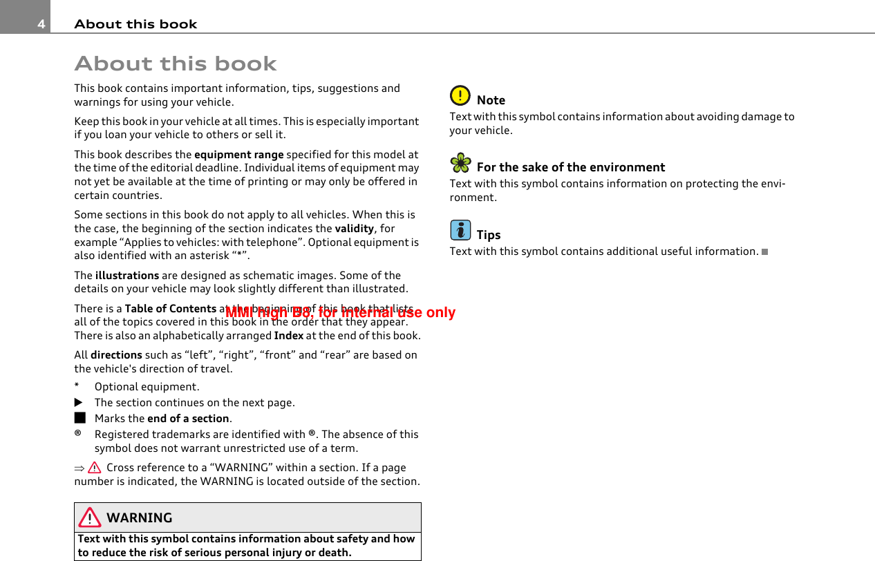 About this book4About this bookThis book contains important information, tips, suggestions and warnings for using your vehicle.Keep this book in your vehicle at all times. This is especially important if you loan your vehicle to others or sell it.This book describes the equipment range specified for this model at the time of the editorial deadline. Individual items of equipment may not yet be available at the time of printing or may only be offered in certain countries.Some sections in this book do not apply to all vehicles. When this is the case, the beginning of the section indicates the validity, for example “Applies to vehicles: with telephone”. Optional equipment is also identified with an asterisk “*”.The illustrations are designed as schematic images. Some of the details on your vehicle may look slightly different than illustrated.There is a Table of Contents at the beginning of this book that lists all of the topics covered in this book in the order that they appear. There is also an alphabetically arranged Index at the end of this book.All directions such as “left”, “right”, “front” and “rear” are based on the vehicle&apos;s direction of travel.* Optional equipment.The section continues on the next page.Marks the end of a section.®Registered trademarks are identified with ®. The absence of this symbol does not warrant unrestricted use of a term.⇒  Cross reference to a “WARNING” within a section. If a page number is indicated, the WARNING is located outside of the section.WARNINGText with this symbol contains information about safety and how to reduce the risk of serious personal injury or death.NoteText with this symbol contains information about avoiding damage to your vehicle.For the sake of the environmentText with this symbol contains information on protecting the envi-ronment.TipsText with this symbol contains additional useful information.MMI high B8, for internal use only