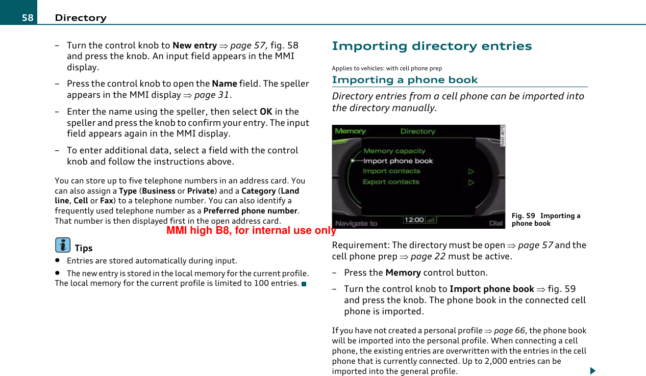 Directory58– Turn the control knob to New entry ⇒page 57, fig. 58 and press the knob. An input field appears in the MMI display.– Press the control knob to open the Name field. The speller appears in the MMI display ⇒page 31.– Enter the name using the speller, then select OK in the speller and press the knob to confirm your entry. The input field appears again in the MMI display.– To enter additional data, select a field with the control knob and follow the instructions above.You can store up to five telephone numbers in an address card. You can also assign a Type (Business or Private) and a Category (Land line, Cell or Fax) to a telephone number. You can also identify a frequently used telephone number as a Preferred phone number. That number is then displayed first in the open address card.Tips•Entries are stored automatically during input.•The new entry is stored in the local memory for the current profile. The local memory for the current profile is limited to 100 entries.Importing directory entriesApplies to vehicles: with cell phone prepImporting a phone bookDirectory entries from a cell phone can be imported into the directory manually.Requirement: The directory must be open ⇒page 57 and the cell phone prep ⇒page 22 must be active.– Press the Memory control button.–Turn the control knob to Import phone book ⇒fig. 59 and press the knob. The phone book in the connected cell phone is imported.If you have not created a personal profile ⇒page 66, the phone book will be imported into the personal profile. When connecting a cell phone, the existing entries are overwritten with the entries in the cell phone that is currently connected. Up to 2,000 entries can be imported into the general profile.Fig. 59  Importing a phone bookMMI high B8, for internal use only