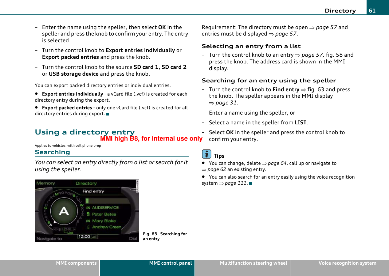 Directory 61MMI components MMI control panel Multifunction steering wheel Voice recognition system– Enter the name using the speller, then select OK in the speller and press the knob to confirm your entry. The entry is selected.– Turn the control knob to Export entries individually or Export packed entries and press the knob.– Turn the control knob to the source SD card 1, SD card 2 or USB storage device and press the knob.You can export packed directory entries or individual entries.•Export entries individually - a vCard file (.vcf) is created for each directory entry during the export.•Export packed entries - only one vCard file (.vcf) is created for all directory entries during export.Using a directory entryApplies to vehicles: with cell phone prepSearchingYou can select an entry directly from a list or search for it using the speller.Requirement: The directory must be open ⇒page 57 and entries must be displayed ⇒page 57.Selecting an entry from a list– Turn the control knob to an entry ⇒page 57, fig. 58 and press the knob. The address card is shown in the MMI display.Searching for an entry using the speller–Turn the control knob to Find entry ⇒fig. 63 and press the knob. The speller appears in the MMI display ⇒page 31.– Enter a name using the speller, or– Select a name in the speller from LIST.–Select OK in the speller and press the control knob to confirm your entry.Tips•You can change, delete ⇒page 64, call up or navigate to ⇒page 62 an existing entry.•You can also search for an entry easily using the voice recognition system ⇒page 111.Fig. 63  Searching for an entryMMI high B8, for internal use only