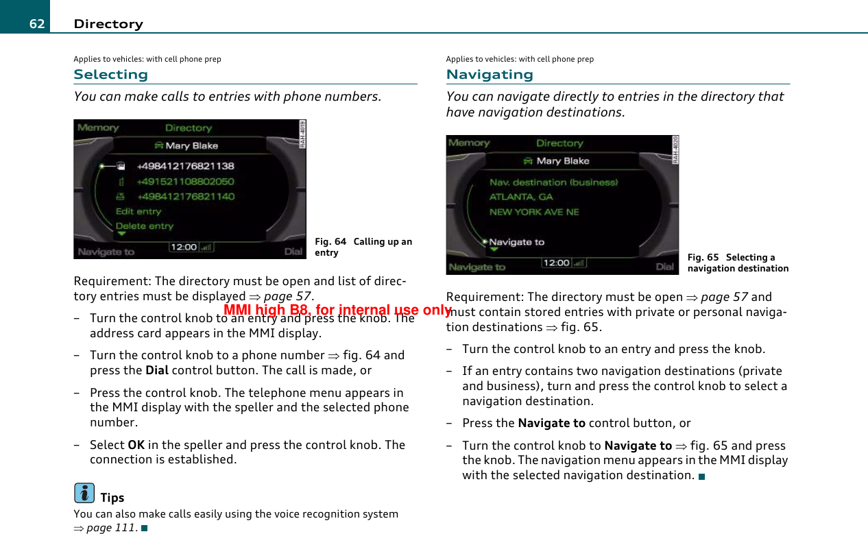 Directory62Applies to vehicles: with cell phone prepSelectingYou can make calls to entries with phone numbers.Requirement: The directory must be open and list of direc-tory entries must be displayed ⇒page 57.– Turn the control knob to an entry and press the knob. The address card appears in the MMI display.– Turn the control knob to a phone number ⇒fig. 64 and press the Dial control button. The call is made, or– Press the control knob. The telephone menu appears in the MMI display with the speller and the selected phone number.– Select OK in the speller and press the control knob. The connection is established.TipsYou can also make calls easily using the voice recognition system ⇒page 111.Applies to vehicles: with cell phone prepNavigatingYou can navigate directly to entries in the directory that have navigation destinations.Requirement: The directory must be open ⇒page 57 and must contain stored entries with private or personal naviga-tion destinations ⇒fig. 65.–Turn the control knob to an entry and press the knob.– If an entry contains two navigation destinations (private and business), turn and press the control knob to select a navigation destination.– Press the Navigate to control button, or–Turn the control knob to Navigate to ⇒fig. 65 and press the knob. The navigation menu appears in the MMI display with the selected navigation destination.Fig. 64  Calling up an entry Fig. 65  Selecting a navigation destinationMMI high B8, for internal use only