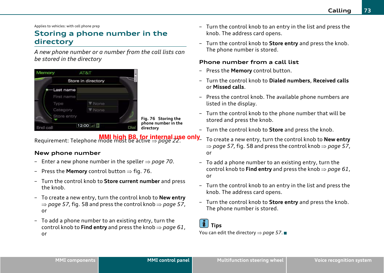 Calling 73MMI components MMI control panel Multifunction steering wheel Voice recognition systemApplies to vehicles: with cell phone prepStoring a phone number in the directoryA new phone number or a number from the call lists can be stored in the directoryRequirement: Telephone mode must be active ⇒page 22.New phone number– Enter a new phone number in the speller ⇒page 70.–Press the Memory control button ⇒fig. 76.– Turn the control knob to Store current number and press the knob.– To create a new entry, turn the control knob to New entry ⇒page 57, fig. 58 and press the control knob ⇒page 57, or– To add a phone number to an existing entry, turn the control knob to Find entry and press the knob ⇒page 61, or– Turn the control knob to an entry in the list and press the knob. The address card opens.–Turn the control knob to Store entry and press the knob. The phone number is stored.Phone number from a call list– Press the Memory control button.–Turn the control knob to Dialed numbers, Received calls or Missed calls.– Press the control knob. The available phone numbers are listed in the display.– Turn the control knob to the phone number that will be stored and press the knob.–Turn the control knob to Store and press the knob.– To create a new entry, turn the control knob to New entry ⇒page 57, fig. 58 and press the control knob ⇒page 57, or– To add a phone number to an existing entry, turn the control knob to Find entry and press the knob ⇒page 61, or– Turn the control knob to an entry in the list and press the knob. The address card opens.–Turn the control knob to Store entry and press the knob. The phone number is stored.TipsYou can edit the directory ⇒page 57.Fig. 76  Storing the phone number in the directoryMMI high B8, for internal use only