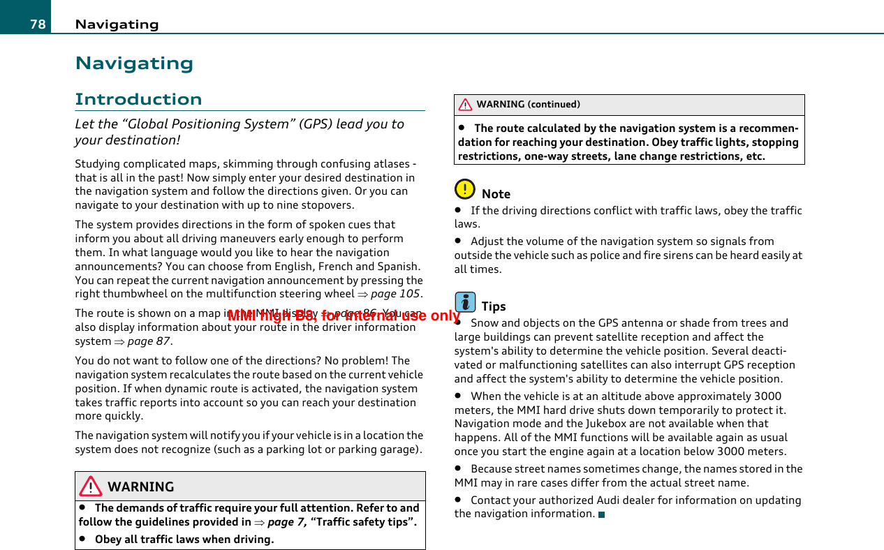 Navigating78NavigatingIntroductionLet the “Global Positioning System” (GPS) lead you to your destination!Studying complicated maps, skimming through confusing atlases - that is all in the past! Now simply enter your desired destination in the navigation system and follow the directions given. Or you can navigate to your destination with up to nine stopovers.The system provides directions in the form of spoken cues that inform you about all driving maneuvers early enough to perform them. In what language would you like to hear the navigation announcements? You can choose from English, French and Spanish. You can repeat the current navigation announcement by pressing the right thumbwheel on the multifunction steering wheel ⇒page 105.The route is shown on a map in the MMI display ⇒page 86. You can also display information about your route in the driver information system ⇒page 87.You do not want to follow one of the directions? No problem! The navigation system recalculates the route based on the current vehicle position. If when dynamic route is activated, the navigation system takes traffic reports into account so you can reach your destination more quickly.The navigation system will notify you if your vehicle is in a location the system does not recognize (such as a parking lot or parking garage).WARNING•The demands of traffic require your full attention. Refer to and follow the guidelines provided in ⇒page 7, “Traffic safety tips”.•Obey all traffic laws when driving.•The route calculated by the navigation system is a recommen-dation for reaching your destination. Obey traffic lights, stopping restrictions, one-way streets, lane change restrictions, etc.Note•If the driving directions conflict with traffic laws, obey the traffic laws.•Adjust the volume of the navigation system so signals from outside the vehicle such as police and fire sirens can be heard easily at all times.Tips•Snow and objects on the GPS antenna or shade from trees and large buildings can prevent satellite reception and affect the system&apos;s ability to determine the vehicle position. Several deacti-vated or malfunctioning satellites can also interrupt GPS reception and affect the system&apos;s ability to determine the vehicle position.•When the vehicle is at an altitude above approximately 3000 meters, the MMI hard drive shuts down temporarily to protect it. Navigation mode and the Jukebox are not available when that happens. All of the MMI functions will be available again as usual once you start the engine again at a location below 3000 meters.•Because street names sometimes change, the names stored in the MMI may in rare cases differ from the actual street name.•Contact your authorized Audi dealer for information on updating the navigation information.WARNING (continued)MMI high B8, for internal use only