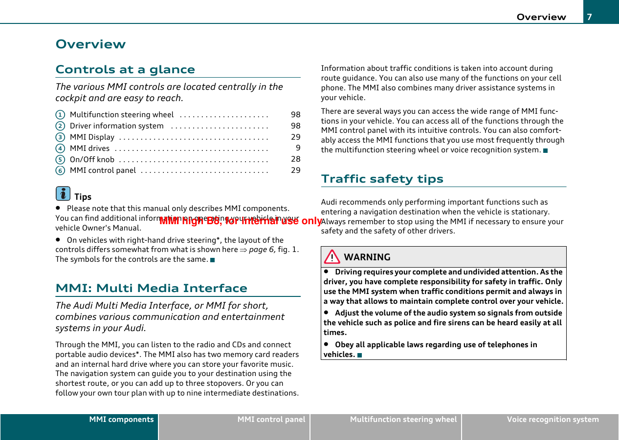 Overview 7MMI components MMI control panel Multifunction steering wheel Voice recognition systemOverviewControls at a glanceThe various MMI controls are located centrally in the cockpit and are easy to reach.Multifunction steering wheel  . . . . . . . . . . . . . . . . . . . . .Driver information system  . . . . . . . . . . . . . . . . . . . . . . .MMI Display . . . . . . . . . . . . . . . . . . . . . . . . . . . . . . . . . . .MMI drives . . . . . . . . . . . . . . . . . . . . . . . . . . . . . . . . . . . .On/Off knob . . . . . . . . . . . . . . . . . . . . . . . . . . . . . . . . . . .MMI control panel . . . . . . . . . . . . . . . . . . . . . . . . . . . . . .Tips•Please note that this manual only describes MMI components. You can find additional information on operating your vehicle in your vehicle Owner&apos;s Manual.•On vehicles with right-hand drive steering*, the layout of the controls differs somewhat from what is shown here ⇒page 6, fig. 1. The symbols for the controls are the same.MMI: Multi Media InterfaceThe Audi Multi Media Interface, or MMI for short, combines various communication and entertainment systems in your Audi.Through the MMI, you can listen to the radio and CDs and connect portable audio devices*. The MMI also has two memory card readers and an internal hard drive where you can store your favorite music. The navigation system can guide you to your destination using the shortest route, or you can add up to three stopovers. Or you can follow your own tour plan with up to nine intermediate destinations. Information about traffic conditions is taken into account during route guidance. You can also use many of the functions on your cell phone. The MMI also combines many driver assistance systems in your vehicle.There are several ways you can access the wide range of MMI func-tions in your vehicle. You can access all of the functions through the MMI control panel with its intuitive controls. You can also comfort-ably access the MMI functions that you use most frequently through the multifunction steering wheel or voice recognition system.Traffic safety tipsAudi recommends only performing important functions such as entering a navigation destination when the vehicle is stationary. Always remember to stop using the MMI if necessary to ensure your safety and the safety of other drivers.WARNING•Driving requires your complete and undivided attention. As the driver, you have complete responsibility for safety in traffic. Only use the MMI system when traffic conditions permit and always in a way that allows to maintain complete control over your vehicle.•Adjust the volume of the audio system so signals from outside the vehicle such as police and fire sirens can be heard easily at all times.•Obey all applicable laws regarding use of telephones in vehicles.A198A298A329A49A528A629MMI high B8, for internal use only