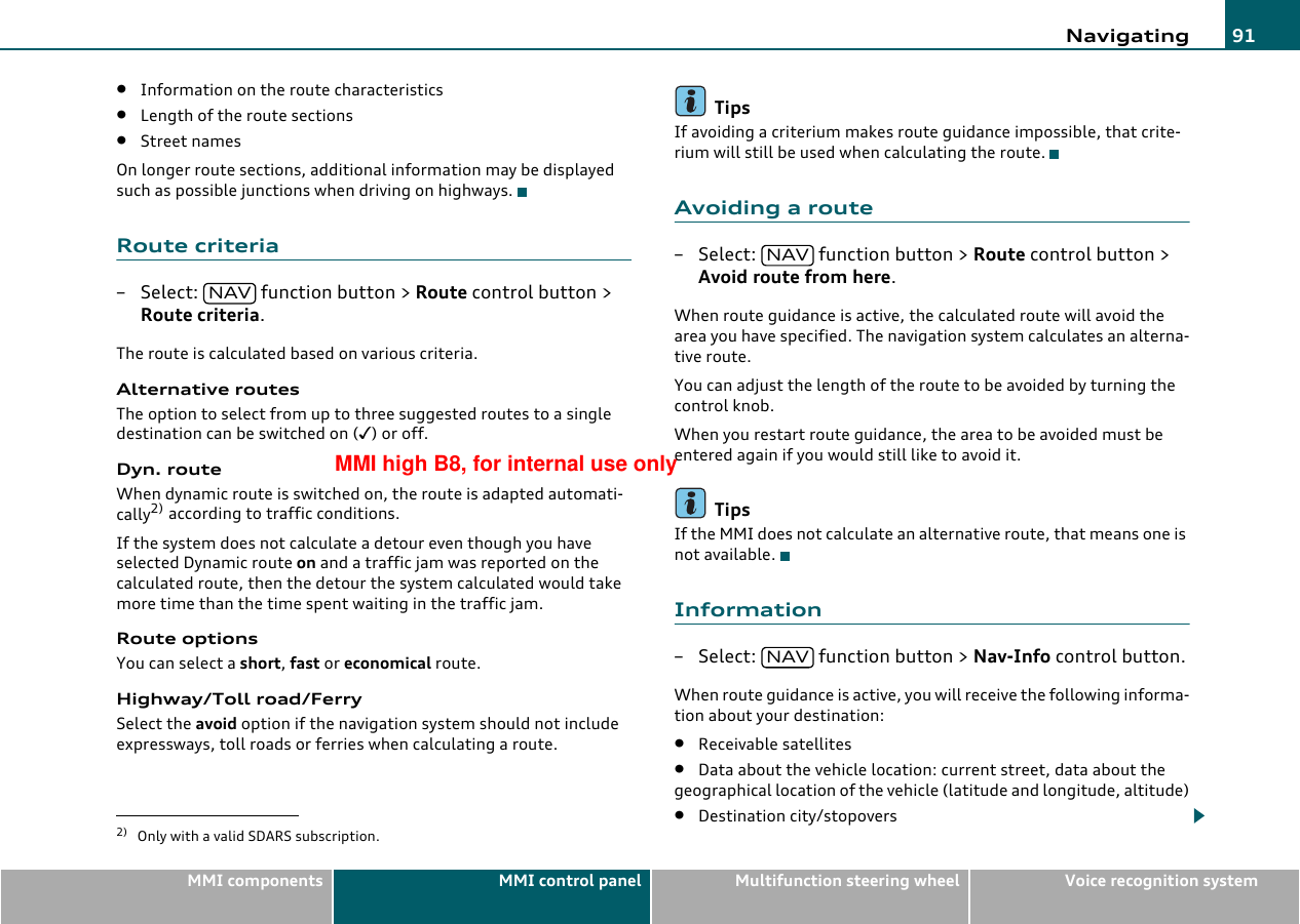 Navigating 91MMI components MMI control panel Multifunction steering wheel Voice recognition system•Information on the route characteristics•Length of the route sections•Street namesOn longer route sections, additional information may be displayed such as possible junctions when driving on highways.Route criteria– Select:   function button &gt; Route control button &gt; Route criteria.The route is calculated based on various criteria.Alternative routesThe option to select from up to three suggested routes to a single destination can be switched on () or off.Dyn. routeWhen dynamic route is switched on, the route is adapted automati-cally2) according to traffic conditions.If the system does not calculate a detour even though you have selected Dynamic route on and a traffic jam was reported on the calculated route, then the detour the system calculated would take more time than the time spent waiting in the traffic jam.Route optionsYou can select a short, fast or economical route.Highway/Toll road/FerrySelect the avoid option if the navigation system should not include expressways, toll roads or ferries when calculating a route.TipsIf avoiding a criterium makes route guidance impossible, that crite-rium will still be used when calculating the route.Avoiding a route– Select:   function button &gt; Route control button &gt; Avoid route from here.When route guidance is active, the calculated route will avoid the area you have specified. The navigation system calculates an alterna-tive route.You can adjust the length of the route to be avoided by turning the control knob.When you restart route guidance, the area to be avoided must be entered again if you would still like to avoid it.TipsIf the MMI does not calculate an alternative route, that means one is not available.Information– Select:   function button &gt; Nav-Info control button.When route guidance is active, you will receive the following informa-tion about your destination:•Receivable satellites•Data about the vehicle location: current street, data about the geographical location of the vehicle (latitude and longitude, altitude)•Destination city/stopovers2) Only with a valid SDARS subscription.NAVNAVNAVMMI high B8, for internal use only