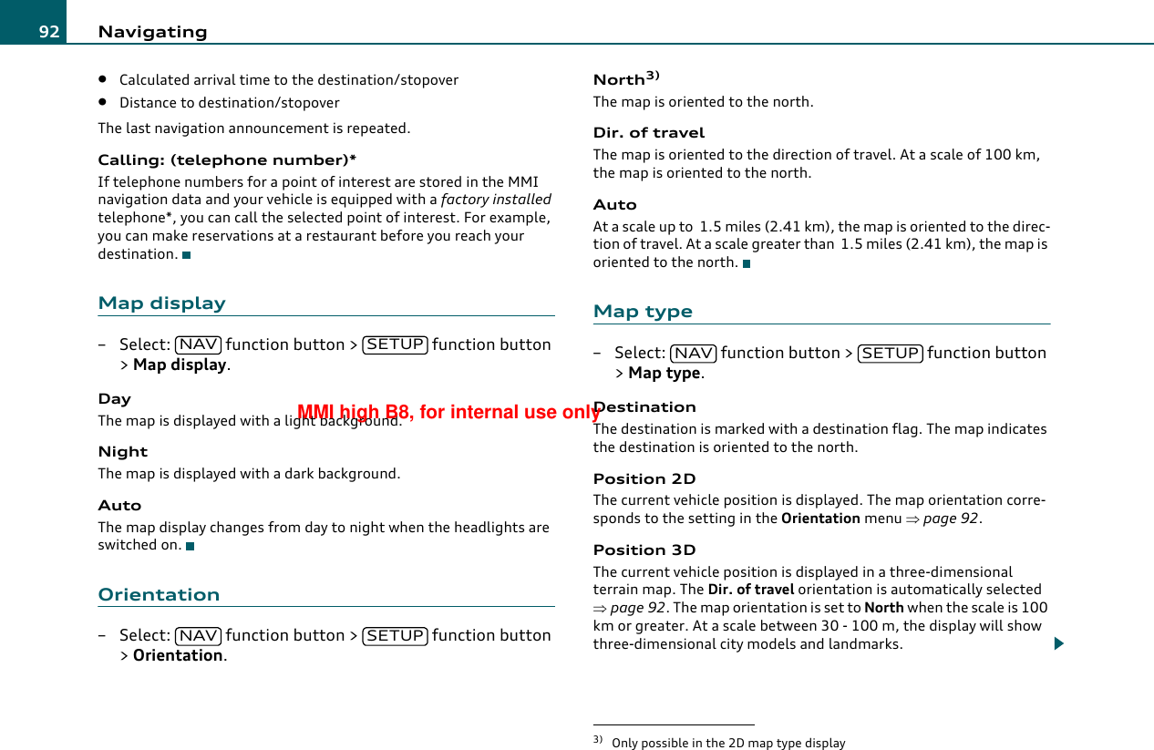 Navigating92•Calculated arrival time to the destination/stopover•Distance to destination/stopoverThe last navigation announcement is repeated.Calling: (telephone number)*If telephone numbers for a point of interest are stored in the MMI navigation data and your vehicle is equipped with a factory installed telephone*, you can call the selected point of interest. For example, you can make reservations at a restaurant before you reach your destination.Map display– Select:   function button &gt;   function button &gt; Map display.DayThe map is displayed with a light background.NightThe map is displayed with a dark background.AutoThe map display changes from day to night when the headlights are switched on.Orientation– Select:   function button &gt;   function button &gt; Orientation.North3)The map is oriented to the north.Dir. of travelThe map is oriented to the direction of travel. At a scale of 100 km, the map is oriented to the north.AutoAt a scale up to  1.5 miles (2.41 km), the map is oriented to the direc-tion of travel. At a scale greater than  1.5 miles (2.41 km), the map is oriented to the north.Map type– Select:   function button &gt;   function button &gt; Map type.DestinationThe destination is marked with a destination flag. The map indicates the destination is oriented to the north.Position 2DThe current vehicle position is displayed. The map orientation corre-sponds to the setting in the Orientation menu ⇒page 92.Position 3DThe current vehicle position is displayed in a three-dimensional terrain map. The Dir. of travel orientation is automatically selected ⇒page 92. The map orientation is set to North when the scale is 100 km or greater. At a scale between 30 - 100 m, the display will show three-dimensional city models and landmarks.NAV SETUPNAV SETUP3) Only possible in the 2D map type displayNAV SETUPMMI high B8, for internal use only