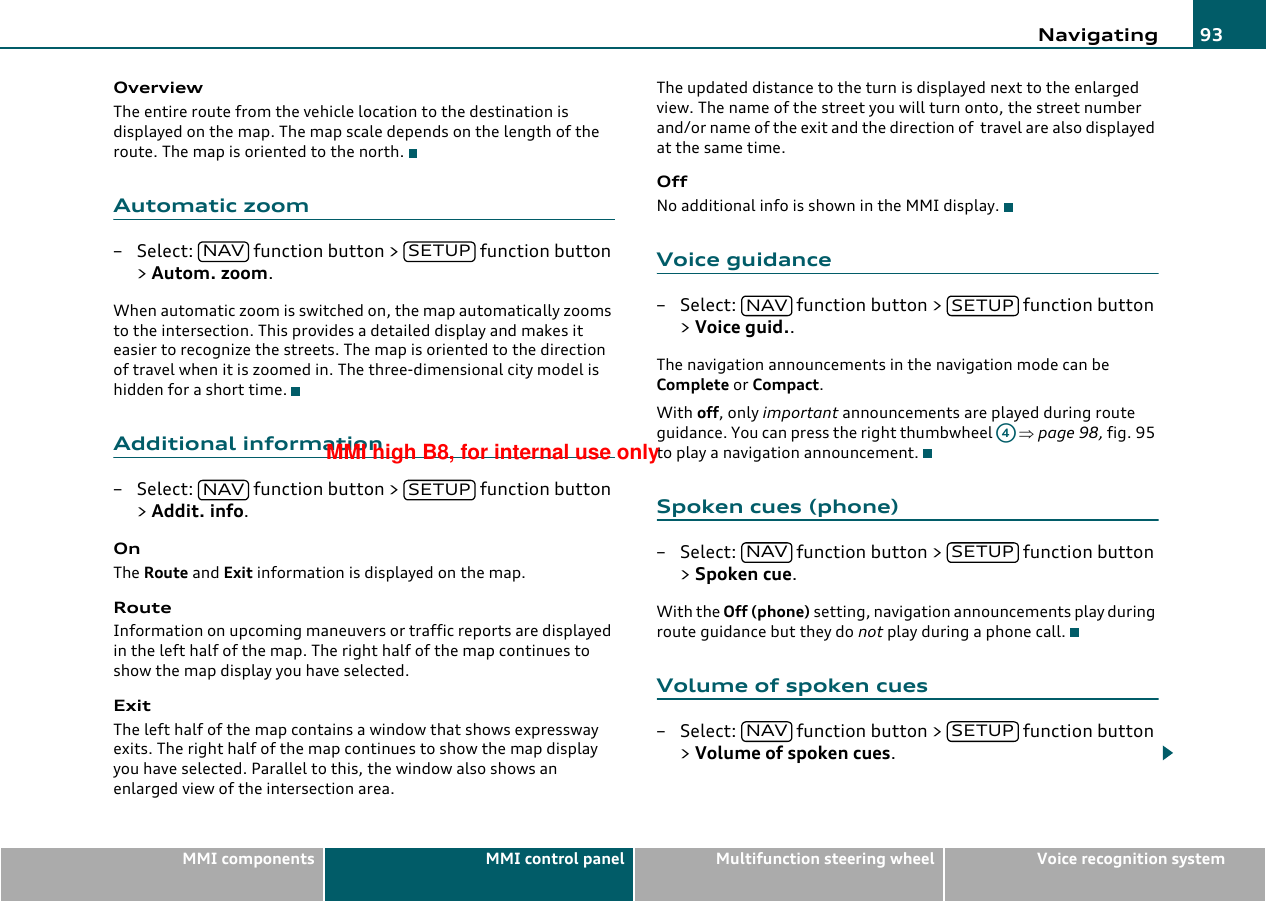 Navigating 93MMI components MMI control panel Multifunction steering wheel Voice recognition systemOverviewThe entire route from the vehicle location to the destination is displayed on the map. The map scale depends on the length of the route. The map is oriented to the north.Automatic zoom– Select:   function button &gt;   function button &gt; Autom. zoom.When automatic zoom is switched on, the map automatically zooms to the intersection. This provides a detailed display and makes it easier to recognize the streets. The map is oriented to the direction of travel when it is zoomed in. The three-dimensional city model is hidden for a short time.Additional information– Select:   function button &gt;   function button &gt; Addit. info.OnThe Route and Exit information is displayed on the map.RouteInformation on upcoming maneuvers or traffic reports are displayed in the left half of the map. The right half of the map continues to show the map display you have selected.ExitThe left half of the map contains a window that shows expressway exits. The right half of the map continues to show the map display you have selected. Parallel to this, the window also shows an enlarged view of the intersection area.The updated distance to the turn is displayed next to the enlarged view. The name of the street you will turn onto, the street number and/or name of the exit and the direction of  travel are also displayed at the same time.OffNo additional info is shown in the MMI display.Voice guidance– Select:   function button &gt;   function button &gt; Voice guid..The navigation announcements in the navigation mode can be Complete or Compact.With off, only important announcements are played during route guidance. You can press the right thumbwheel   ⇒page 98, fig. 95 to play a navigation announcement.Spoken cues (phone)– Select:   function button &gt;   function button &gt; Spoken cue.With the Off (phone) setting, navigation announcements play during route guidance but they do not play during a phone call.Volume of spoken cues– Select:   function button &gt;   function button &gt; Volume of spoken cues.NAV SETUPNAV SETUPNAV SETUPA4NAV SETUPNAV SETUPMMI high B8, for internal use only