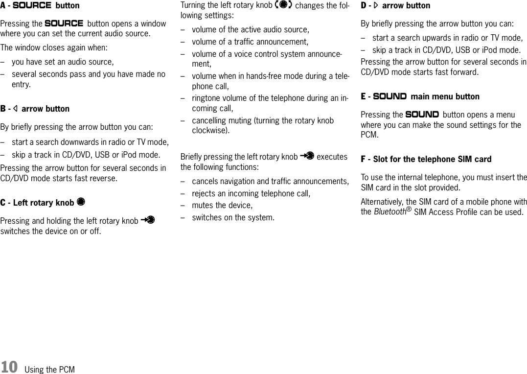 10 Using the PCMA - a buttonPressing the a button opens a window where you can set the current audio source.The window closes again when:– you have set an audio source,– several seconds pass and you have made no entry.B - parrow buttonBy briefly pressing the arrow button you can: – start a search downwards in radio or TV mode,– skip a track in CD/DVD, USB or iPod mode.Pressing the arrow button for several seconds in CD/DVD mode starts fast reverse.C - Left rotary knob v Pressing and holding the left rotary knob u switches the device on or off.Turning the left rotary knob t changes the fol-lowing settings:– volume of the active audio source,– volume of a traffic announcement,– volume of a voice control system announce-ment,– volume when in hands-free mode during a tele-phone call,– ringtone volume of the telephone during an in-coming call,– cancelling muting (turning the rotary knob clockwise).Briefly pressing the left rotary knob u executes the following functions:– cancels navigation and traffic announcements,– rejects an incoming telephone call,– mutes the device,– switches on the system.D - oarrow button By briefly pressing the arrow button you can: – start a search upwards in radio or TV mode,– skip a track in CD/DVD, USB or iPod mode.Pressing the arrow button for several seconds in CD/DVD mode starts fast forward.E - b main menu buttonPressing the b button opens a menu where you can make the sound settings for the PCM.F - Slot for the telephone SIM cardTo use the internal telephone, you must insert the SIM card in the slot provided.Alternatively, the SIM card of a mobile phone with the Bluetooth® SIM Access Profile can be used.