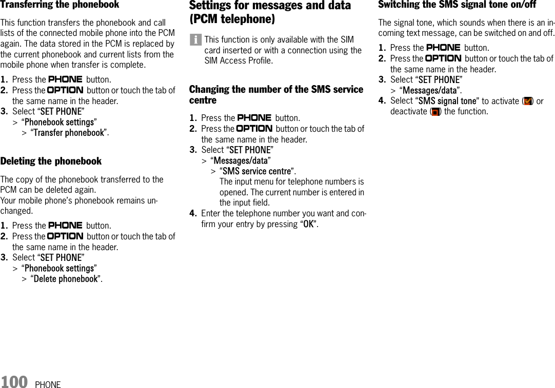 100 PHONETransferring the phonebookThis function transfers the phonebook and call lists of the connected mobile phone into the PCM again. The data stored in the PCM is replaced by the current phonebook and current lists from the mobile phone when transfer is complete.1. Press the c button. 2. Press the i button or touch the tab of the same name in the header.3. Select “SET PHONE” &gt;“Phonebook settings” &gt;“Transfer phonebook”.Deleting the phonebookThe copy of the phonebook transferred to the PCM can be deleted again.Your mobile phone’s phonebook remains un-changed.1. Press the c button. 2. Press the i button or touch the tab of the same name in the header.3. Select “SET PHONE” &gt;“Phonebook settings” &gt;“Delete phonebook”.Settings for messages and data (PCM telephone)This function is only available with the SIM card inserted or with a connection using the SIM Access Profile.Changing the number of the SMS service centre1. Press the c button. 2. Press the i button or touch the tab of the same name in the header.3. Select “SET PHONE” &gt;“Messages/data”&gt;“SMS service centre”.The input menu for telephone numbers is opened. The current number is entered in the input field.4. Enter the telephone number you want and con-firm your entry by pressing “OK”.Switching the SMS signal tone on/offThe signal tone, which sounds when there is an in-coming text message, can be switched on and off.1. Press the c button. 2. Press the i button or touch the tab of the same name in the header.3. Select “SET PHONE” &gt;“Messages/data”.4. Select “SMS signal tone” to activate ( ) or deactivate ( ) the function.