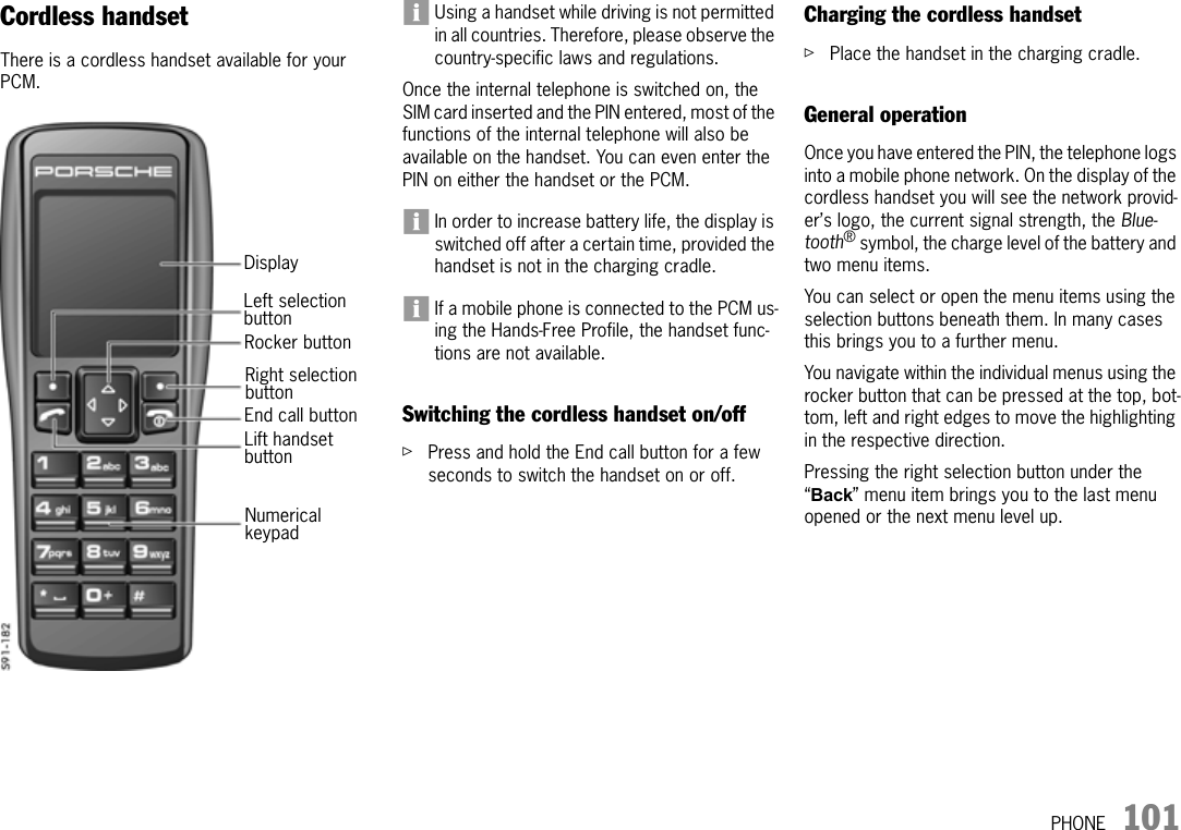 PHONE 101Cordless handsetThere is a cordless handset available for your PCM.Using a handset while driving is not permitted in all countries. Therefore, please observe the country-specific laws and regulations.Once the internal telephone is switched on, the SIM card inserted and the PIN entered, most of the functions of the internal telephone will also be available on the handset. You can even enter the PIN on either the handset or the PCM.In order to increase battery life, the display is switched off after a certain time, provided the handset is not in the charging cradle.If a mobile phone is connected to the PCM us-ing the Hands-Free Profile, the handset func-tions are not available.Switching the cordless handset on/offûPress and hold the End call button for a few seconds to switch the handset on or off.Charging the cordless handsetûPlace the handset in the charging cradle.General operationOnce you have entered the PIN, the telephone logs into a mobile phone network. On the display of the cordless handset you will see the network provid-er’s logo, the current signal strength, the Blue-tooth® symbol, the charge level of the battery and two menu items.You can select or open the menu items using the selection buttons beneath them. In many cases this brings you to a further menu.You navigate within the individual menus using the rocker button that can be pressed at the top, bot-tom, left and right edges to move the highlighting in the respective direction.Pressing the right selection button under the “Back” menu item brings you to the last menu opened or the next menu level up.DisplayLeft selection Lift handset Rocker buttonRight selection End call buttonNumerical buttonbuttonbuttonkeypad