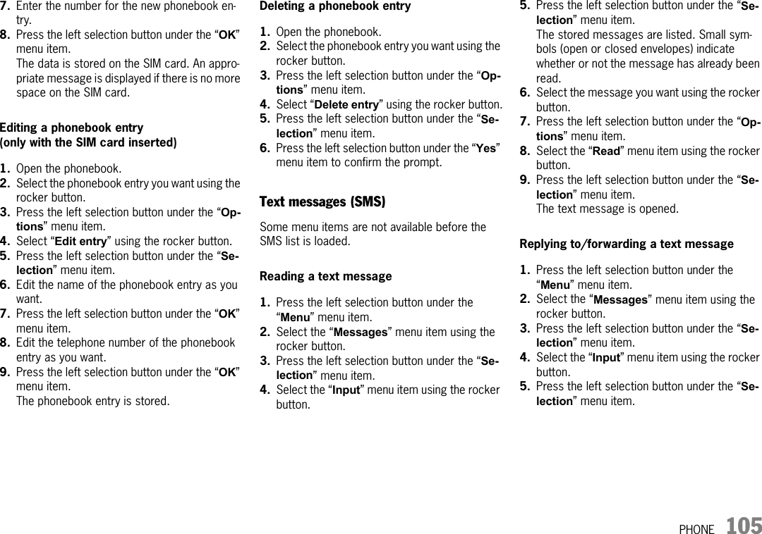 PHONE 1057. Enter the number for the new phonebook en-try.8. Press the left selection button under the “OK” menu item.The data is stored on the SIM card. An appro-priate message is displayed if there is no more space on the SIM card.Editing a phonebook entry(only with the SIM card inserted) 1. Open the phonebook.2. Select the phonebook entry you want using the rocker button.3. Press the left selection button under the “Op-tions” menu item.4. Select “Edit entry” using the rocker button.5. Press the left selection button under the “Se-lection” menu item.6. Edit the name of the phonebook entry as you want.7. Press the left selection button under the “OK” menu item.8. Edit the telephone number of the phonebook entry as you want.9. Press the left selection button under the “OK” menu item.The phonebook entry is stored.Deleting a phonebook entry1. Open the phonebook.2. Select the phonebook entry you want using the rocker button.3. Press the left selection button under the “Op-tions” menu item.4. Select “Delete entry” using the rocker button.5. Press the left selection button under the “Se-lection” menu item.6. Press the left selection button under the “Yes” menu item to confirm the prompt.Text messages (SMS)Some menu items are not available before the SMS list is loaded.Reading a text message 1. Press the left selection button under the “Menu” menu item.2. Select the “Messages” menu item using the rocker button.3. Press the left selection button under the “Se-lection” menu item.4. Select the “Input” menu item using the rocker button.5. Press the left selection button under the “Se-lection” menu item.The stored messages are listed. Small sym-bols (open or closed envelopes) indicate whether or not the message has already been read.6. Select the message you want using the rocker button.7. Press the left selection button under the “Op-tions” menu item.8. Select the “Read” menu item using the rocker button.9. Press the left selection button under the “Se-lection” menu item.The text message is opened.Replying to/forwarding a text message1. Press the left selection button under the “Menu” menu item.2. Select the “Messages” menu item using the rocker button.3. Press the left selection button under the “Se-lection” menu item.4. Select the “Input” menu item using the rocker button.5. Press the left selection button under the “Se-lection” menu item.