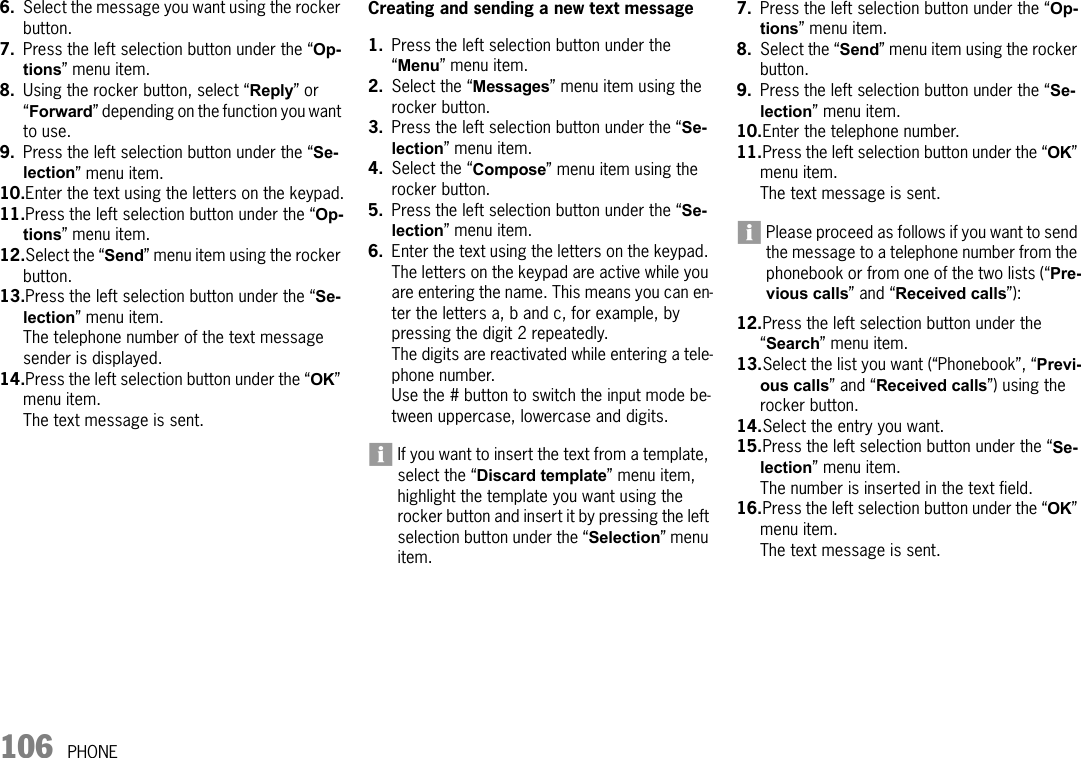 106 PHONE6. Select the message you want using the rocker button.7. Press the left selection button under the “Op-tions” menu item.8. Using the rocker button, select “Reply” or “Forward” depending on the function you want to use.9. Press the left selection button under the “Se-lection” menu item.10.Enter the text using the letters on the keypad.11.Press the left selection button under the “Op-tions” menu item.12.Select the “Send” menu item using the rocker button.13.Press the left selection button under the “Se-lection” menu item.The telephone number of the text message sender is displayed.14.Press the left selection button under the “OK” menu item.The text message is sent.Creating and sending a new text message1. Press the left selection button under the “Menu” menu item.2. Select the “Messages” menu item using the rocker button.3. Press the left selection button under the “Se-lection” menu item.4. Select the “Compose” menu item using the rocker button.5. Press the left selection button under the “Se-lection” menu item.6. Enter the text using the letters on the keypad. The letters on the keypad are active while you are entering the name. This means you can en-ter the letters a, b and c, for example, by pressing the digit 2 repeatedly.The digits are reactivated while entering a tele-phone number.Use the # button to switch the input mode be-tween uppercase, lowercase and digits.If you want to insert the text from a template, select the “Discard template” menu item, highlight the template you want using the rocker button and insert it by pressing the left selection button under the “Selection” menu item.7. Press the left selection button under the “Op-tions” menu item. 8. Select the “Send” menu item using the rocker button.9. Press the left selection button under the “Se-lection” menu item.10.Enter the telephone number.11.Press the left selection button under the “OK” menu item.The text message is sent.Please proceed as follows if you want to send the message to a telephone number from the phonebook or from one of the two lists (“Pre-vious calls” and “Received calls”):12.Press the left selection button under the “Search” menu item.13.Select the list you want (“Phonebook”, “Previ-ous calls” and “Received calls”) using the rocker button.14.Select the entry you want. 15.Press the left selection button under the “Se-lection” menu item.The number is inserted in the text field.16.Press the left selection button under the “OK” menu item.The text message is sent.