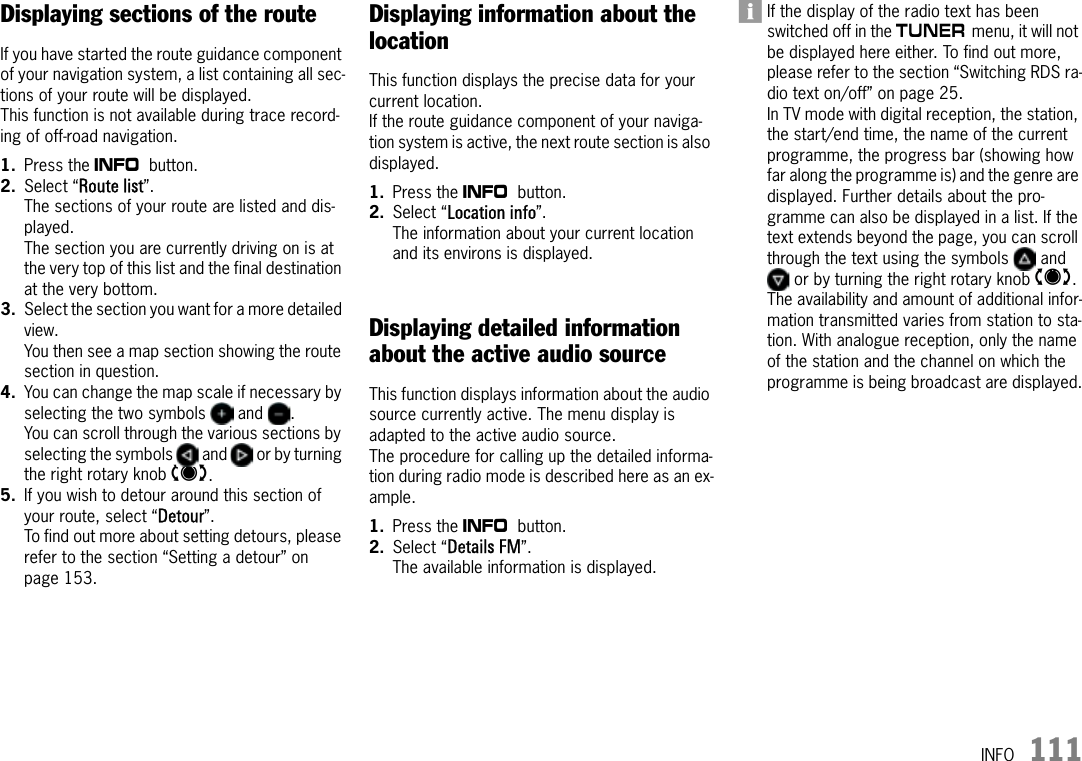 INFO 111Displaying sections of the routeIf you have started the route guidance component of your navigation system, a list containing all sec-tions of your route will be displayed. This function is not available during trace record-ing of off-road navigation.1. Press the d button.2. Select “Route list”.The sections of your route are listed and dis-played.The section you are currently driving on is at the very top of this list and the final destination at the very bottom.3. Select the section you want for a more detailed view.You then see a map section showing the route section in question.4. You can change the map scale if necessary by selecting the two symbols   and  .You can scroll through the various sections by selecting the symbols   and   or by turning the right rotary knob q.5. If you wish to detour around this section of your route, select “Detour”.To find out more about setting detours, please refer to the section “Setting a detour” on page 153.Displaying information about the locationThis function displays the precise data for your current location. If the route guidance component of your naviga-tion system is active, the next route section is also displayed.1. Press the d button.2. Select “Location info”.The information about your current location and its environs is displayed.Displaying detailed information about the active audio sourceThis function displays information about the audio source currently active. The menu display is adapted to the active audio source. The procedure for calling up the detailed informa-tion during radio mode is described here as an ex-ample.1. Press the d button.2. Select “Details FM”.The available information is displayed.If the display of the radio text has been switched off in the m menu, it will not be displayed here either. To find out more, please refer to the section “Switching RDS ra-dio text on/off” on page 25.In TV mode with digital reception, the station, the start/end time, the name of the current programme, the progress bar (showing how far along the programme is) and the genre are displayed. Further details about the pro-gramme can also be displayed in a list. If the text extends beyond the page, you can scroll through the text using the symbols   and  or by turning the right rotary knob q. The availability and amount of additional infor-mation transmitted varies from station to sta-tion. With analogue reception, only the name of the station and the channel on which the programme is being broadcast are displayed.