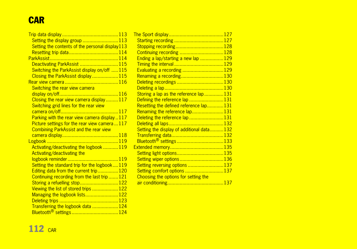 112 CARCARTrip data display .........................................113Setting the display group ..........................113Setting the contents of the personal display113Resetting trip data....................................114ParkAssist..................................................114Deactivating ParkAssist ............................115Switching the ParkAssist display on/off .....115Closing the ParkAssist display ...................115Rear view camera .......................................116Switching the rear view camera display on/off...........................................116Closing the rear view camera display .........117Switching grid lines for the rear view camera on/off..........................................117Parking with the rear view camera display ..117Picture settings for the rear view camera ... 117Combining ParkAssist and the rear view camera display.........................................118Logbook .................................................... 119Activating/deactivating the logbook ........... 119Activating/deactivating the logbook reminder ..................................... 119Setting the standard trip for the logbook....119Editing data from the current trip...............120Continuing recording from the last trip ....... 121Storing a refuelling stop............................122Viewing the list of stored trips ...................122Managing the logbook lists........................ 122Deleting trips ...........................................123Transferring the logbook data ................... 124Bluetooth® settings ..................................124The Sport display........................................127Starting recording ....................................127Stopping recording...................................128Continuing recording ................................128Ending a lap/starting a new lap .................129Timing the interval ....................................129Evaluating a recording ..............................129Renaming a recording...............................130Deleting recordings ..................................130Deleting a lap ...........................................130Storing a lap as the reference lap ..............131Defining the reference lap .........................131Resetting the defined reference lap............131Renaming the reference lap.......................131Deleting the reference lap .........................131Deleting all laps........................................132Setting the display of additional data..........132Transferring data......................................132Bluetooth® settings ..................................133Extended memory.......................................135Setting light options..................................135Setting wiper options ................................136Setting reversing options ..........................137Setting comfort options ............................137Choosing the options for setting the air conditioning.........................................137