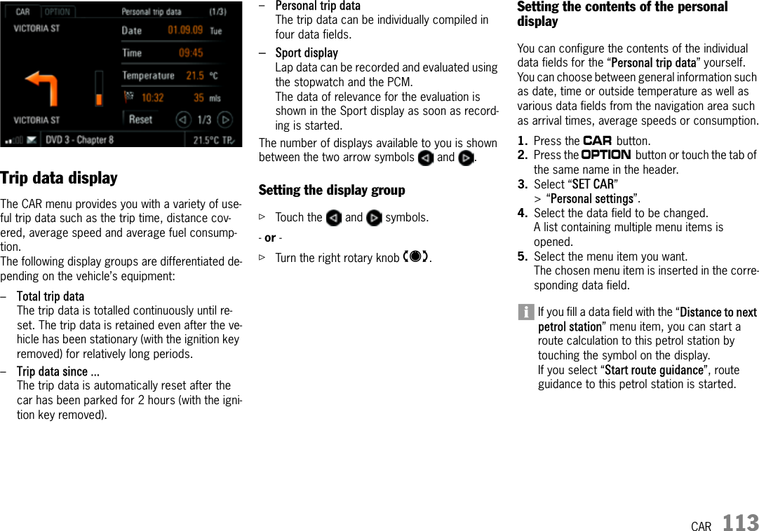 CAR 113CARTrip data displayThe CAR menu provides you with a variety of use-ful trip data such as the trip time, distance cov-ered, average speed and average fuel consump-tion.The following display groups are differentiated de-pending on the vehicle’s equipment:–Total trip data The trip data is totalled continuously until re-set. The trip data is retained even after the ve-hicle has been stationary (with the ignition key removed) for relatively long periods.–Trip data since ... The trip data is automatically reset after the car has been parked for 2 hours (with the igni-tion key removed).–Personal trip data The trip data can be individually compiled in four data fields.–Sport displayLap data can be recorded and evaluated using the stopwatch and the PCM. The data of relevance for the evaluation is shown in the Sport display as soon as record-ing is started.The number of displays available to you is shown between the two arrow symbols   and  . Setting the display groupûTouch the   and   symbols.- or - ûTurn the right rotary knob q.Setting the contents of the personal displayYou can configure the contents of the individual data fields for the “Personal trip data” yourself. You can choose between general information such as date, time or outside temperature as well as various data fields from the navigation area such as arrival times, average speeds or consumption.1. Press the w button. 2. Press the i button or touch the tab of the same name in the header.3. Select “SET CAR” &gt;“Personal settings”.4. Select the data field to be changed.A list containing multiple menu items is opened.5. Select the menu item you want.The chosen menu item is inserted in the corre-sponding data field.If you fill a data field with the “Distance to next petrol station” menu item, you can start a route calculation to this petrol station by touching the symbol on the display. If you select “Start route guidance”, route guidance to this petrol station is started.