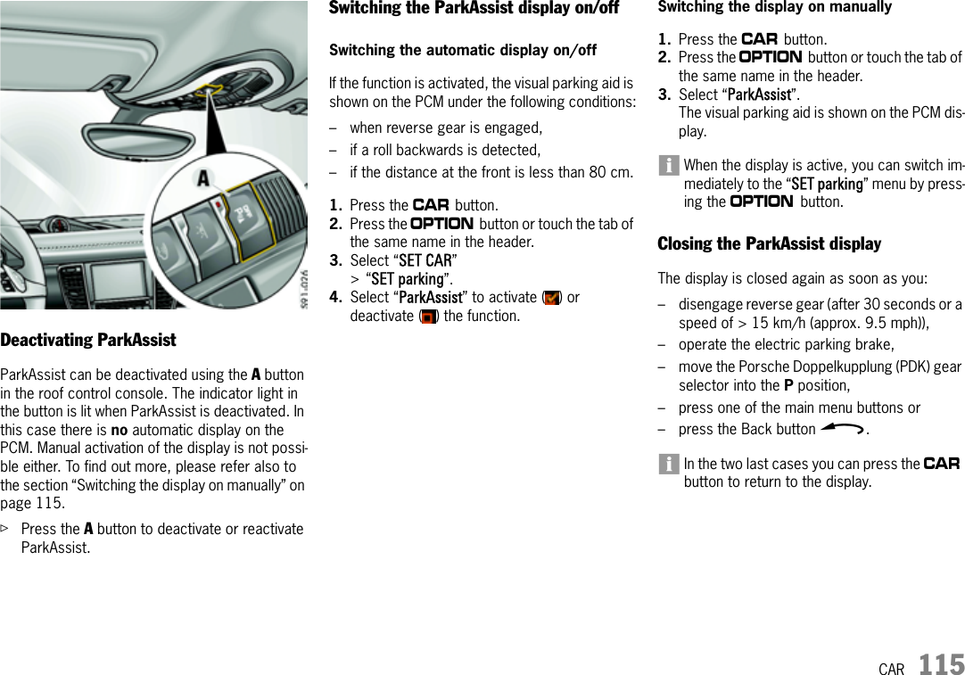 CAR 115Deactivating ParkAssistParkAssist can be deactivated using the A button in the roof control console. The indicator light in the button is lit when ParkAssist is deactivated. In this case there is no automatic display on the PCM. Manual activation of the display is not possi-ble either. To find out more, please refer also to the section “Switching the display on manually” on page 115.ûPress the A button to deactivate or reactivate ParkAssist.Switching the ParkAssist display on/off Switching the automatic display on/offIf the function is activated, the visual parking aid is shown on the PCM under the following conditions:– when reverse gear is engaged, – if a roll backwards is detected, – if the distance at the front is less than 80 cm.1. Press the w button.2. Press the i button or touch the tab of the same name in the header.3. Select “SET CAR” &gt;“SET parking”. 4. Select “ParkAssist” to activate ( ) or deactivate ( ) the function.Switching the display on manually1. Press the w button.2. Press the i button or touch the tab of the same name in the header.3. Select “ParkAssist”.The visual parking aid is shown on the PCM dis-play.When the display is active, you can switch im-mediately to the “SET parking” menu by press-ing the i button.Closing the ParkAssist displayThe display is closed again as soon as you:– disengage reverse gear (after 30 seconds or a speed of &gt; 15 km/h (approx. 9.5 mph)),– operate the electric parking brake,– move the Porsche Doppelkupplung (PDK) gear selector into the P position,– press one of the main menu buttons or– press the Back button h.In the two last cases you can press the w button to return to the display.