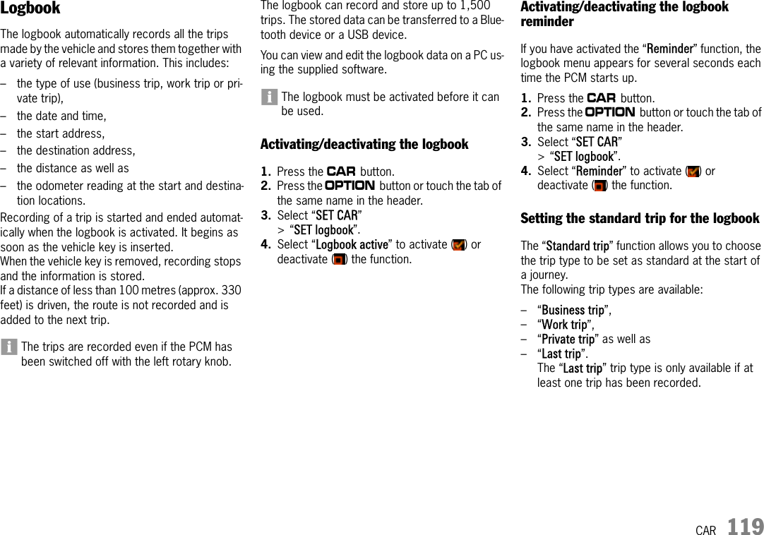 CAR 119LogbookThe logbook automatically records all the trips made by the vehicle and stores them together with a variety of relevant information. This includes:– the type of use (business trip, work trip or pri-vate trip), – the date and time, – the start address, – the destination address, – the distance as well as – the odometer reading at the start and destina-tion locations.Recording of a trip is started and ended automat-ically when the logbook is activated. It begins as soon as the vehicle key is inserted.When the vehicle key is removed, recording stops and the information is stored.If a distance of less than 100 metres (approx. 330 feet) is driven, the route is not recorded and is added to the next trip.The trips are recorded even if the PCM has been switched off with the left rotary knob.The logbook can record and store up to 1,500 trips. The stored data can be transferred to a Blue-tooth device or a USB device.You can view and edit the logbook data on a PC us-ing the supplied software.The logbook must be activated before it can be used.Activating/deactivating the logbook1. Press the w button. 2. Press the i button or touch the tab of the same name in the header.3. Select “SET CAR” &gt;“SET logbook”.4. Select “Logbook active” to activate ( ) or deactivate ( ) the function.Activating/deactivating the logbook reminderIf you have activated the “Reminder” function, the logbook menu appears for several seconds each time the PCM starts up.1. Press the w button. 2. Press the i button or touch the tab of the same name in the header.3. Select “SET CAR” &gt;“SET logbook”.4. Select “Reminder” to activate ( ) or deactivate ( ) the function.Setting the standard trip for the logbookThe “Standard trip” function allows you to choose the trip type to be set as standard at the start of a journey.The following trip types are available:–“Business trip”, –“Work trip”, –“Private trip” as well as –“Last trip”.The “Last trip” trip type is only available if at least one trip has been recorded.