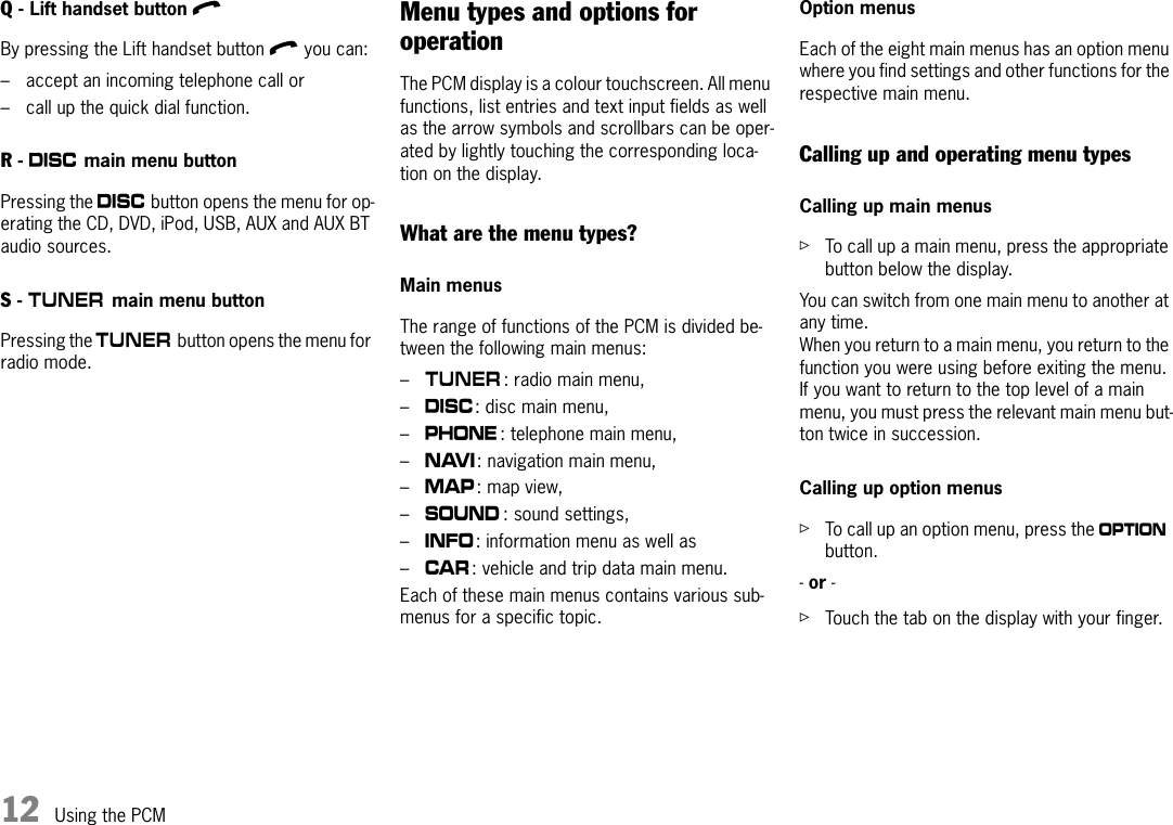 12 Using the PCMQ - Lift handset button l By pressing the Lift handset button l you can:– accept an incoming telephone call or – call up the quick dial function.R - n main menu button Pressing the n button opens the menu for op-erating the CD, DVD, iPod, USB, AUX and AUX BT audio sources.S - m main menu button Pressing the m button opens the menu for radio mode.Menu types and options for operationThe PCM display is a colour touchscreen. All menu functions, list entries and text input fields as well as the arrow symbols and scrollbars can be oper-ated by lightly touching the corresponding loca-tion on the display. What are the menu types?Main menusThe range of functions of the PCM is divided be-tween the following main menus:–m: radio main menu,–n: disc main menu, –c: telephone main menu, –f: navigation main menu,–g: map view, –b: sound settings,–d: information menu as well as–w: vehicle and trip data main menu. Each of these main menus contains various sub-menus for a specific topic.Option menusEach of the eight main menus has an option menu where you find settings and other functions for the respective main menu.Calling up and operating menu typesCalling up main menusûTo call up a main menu, press the appropriate button below the display.You can switch from one main menu to another at any time. When you return to a main menu, you return to the function you were using before exiting the menu. If you want to return to the top level of a main menu, you must press the relevant main menu but-ton twice in succession. Calling up option menusûTo call up an option menu, press the i button.- or - ûTouch the tab on the display with your finger.