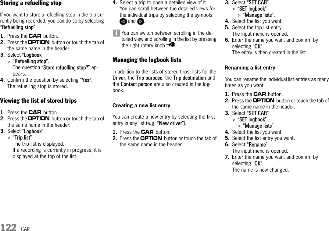 122 CARStoring a refuelling stopIf you want to store a refuelling stop in the trip cur-rently being recorded, you can do so by selecting “Refuelling stop”.1. Press the w button. 2. Press the i button or touch the tab of the same name in the header.3. Select “Logbook” &gt;“Refuelling stop”.The question “Store refuelling stop?” ap-pears.4. Confirm the question by selecting “Yes“.The refuelling stop is stored.Viewing the list of stored trips1. Press the w button. 2. Press the i button or touch the tab of the same name in the header.3. Select “Logbook” &gt;“Trip list”.The trip list is displayed. If a recording is currently in progress, it is displayed at the top of the list.4. Select a trip to open a detailed view of it. You can scroll between the detailed views for the individual trips by selecting the symbols  and  .You can switch between scrolling in the de-tailed view and scrolling in the list by pressing the right rotary knob r.Managing the logbook listsIn addition to the lists of stored trips, lists for the Driver, the Trip purpose, the Trip destination and the Contact person are also created in the log-book.Creating a new list entryYou can create a new entry by selecting the first entry in any list (e.g. “New driver”).1. Press the w button. 2. Press the i button or touch the tab of the same name in the header.3. Select “SET CAR” &gt;“SET logbook” &gt;“Manage lists”.4. Select the list you want.5. Select the top list entry.The input menu is opened.6. Enter the name you want and confirm by selecting “OK”.The entry is then created in the list.Renaming a list entryYou can rename the individual list entries as many times as you want.1. Press the w button. 2. Press the i button or touch the tab of the same name in the header.3. Select “SET CAR” &gt;“SET logbook” &gt;“Manage lists”.4. Select the list you want.5. Select the list entry you want.6. Select “Rename”.The input menu is opened.7. Enter the name you want and confirm by selecting “OK”.The name is now changed.