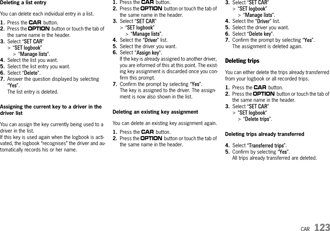 CAR 123Deleting a list entryYou can delete each individual entry in a list.1. Press the w button. 2. Press the i button or touch the tab of the same name in the header.3. Select “SET CAR” &gt;“SET logbook” &gt;“Manage lists”.4. Select the list you want.5. Select the list entry you want.6. Select “Delete”.7. Answer the question displayed by selecting “Yes”.The list entry is deleted.Assigning the current key to a driver in the driver listYou can assign the key currently being used to a driver in the list. If this key is used again when the logbook is acti-vated, the logbook “recognises” the driver and au-tomatically records his or her name.1. Press the w button. 2. Press the i button or touch the tab of the same name in the header.3. Select “SET CAR” &gt;“SET logbook” &gt;“Manage lists”.4. Select the “Driver” list.5. Select the driver you want.6. Select “Assign key”.If the key is already assigned to another driver, you are informed of this at this point. The exist-ing key assignment is discarded once you con-firm this prompt.7. Confirm the prompt by selecting “Yes”.The key is assigned to the driver. The assign-ment is now also shown in the list.Deleting an existing key assignmentYou can delete an existing key assignment again.1. Press the w button. 2. Press the i button or touch the tab of the same name in the header.3. Select “SET CAR” &gt;“SET logbook” &gt;“Manage lists”.4. Select the “Driver” list.5. Select the driver you want.6. Select “Delete key”.7. Confirm the prompt by selecting “Yes”.The assignment is deleted again.Deleting tripsYou can either delete the trips already transferred from your logbook or all recorded trips.1. Press the w button. 2. Press the i button or touch the tab of the same name in the header.3. Select “SET CAR” &gt;“SET logbook”&gt;“Delete trips”.Deleting trips already transferred4. Select “Transferred trips”.5. Confirm by selecting “Yes”.All trips already transferred are deleted.