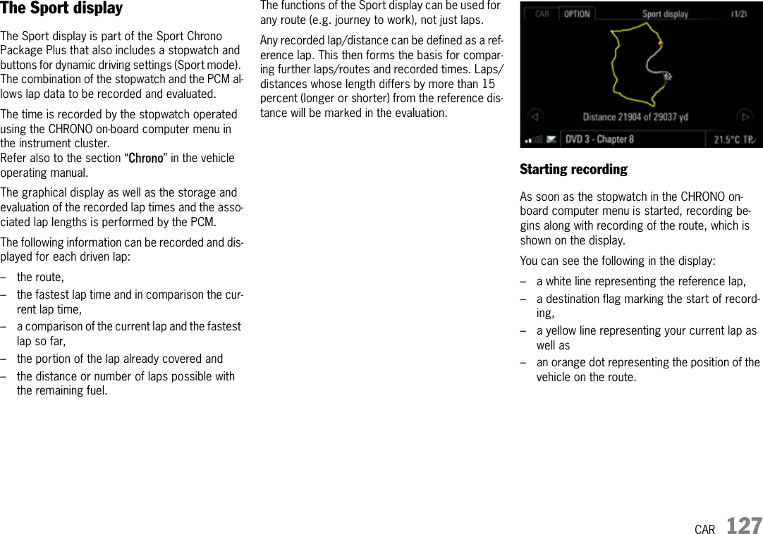 CAR 127The Sport displayThe Sport display is part of the Sport Chrono Package Plus that also includes a stopwatch and buttons for dynamic driving settings (Sport mode). The combination of the stopwatch and the PCM al-lows lap data to be recorded and evaluated.The time is recorded by the stopwatch operated using the CHRONO on-board computer menu in the instrument cluster.Refer also to the section “Chrono” in the vehicle operating manual.The graphical display as well as the storage and evaluation of the recorded lap times and the asso-ciated lap lengths is performed by the PCM.The following information can be recorded and dis-played for each driven lap:– the route,– the fastest lap time and in comparison the cur-rent lap time,– a comparison of the current lap and the fastest lap so far,– the portion of the lap already covered and– the distance or number of laps possible with the remaining fuel.The functions of the Sport display can be used for any route (e.g. journey to work), not just laps.Any recorded lap/distance can be defined as a ref-erence lap. This then forms the basis for compar-ing further laps/routes and recorded times. Laps/distances whose length differs by more than 15 percent (longer or shorter) from the reference dis-tance will be marked in the evaluation.Starting recordingAs soon as the stopwatch in the CHRONO on-board computer menu is started, recording be-gins along with recording of the route, which is shown on the display. You can see the following in the display:– a white line representing the reference lap,– a destination flag marking the start of record-ing,– a yellow line representing your current lap as well as– an orange dot representing the position of the vehicle on the route.