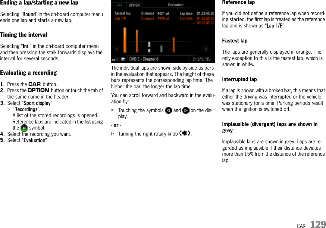 CAR 129Ending a lap/starting a new lapSelecting “Round” in the on-board computer menu ends one lap and starts a new lap. Timing the intervalSelecting “Int.” in the on-board computer menu and then pressing the stalk forwards displays the interval for several seconds.Evaluating a recording1. Press the w button. 2. Press the i button or touch the tab of the same name in the header.3. Select “Sport display” &gt;“Recordings”.A list of the stored recordings is opened. Reference laps are indicated in the list using the  symbol.4. Select the recording you want.5. Select “Evaluation”.The individual laps are shown side-by-side as bars in the evaluation that appears. The height of these bars represents the corresponding lap time. The higher the bar, the longer the lap time.You can scroll forward and backward in the evalu-ation by:ûTouching the symbols   and   on the dis-play.- or - ûTurning the right rotary knob q.Reference lapIf you did not define a reference lap when record-ing started, the first lap is treated as the reference lap and is shown as “Lap 1/R”.Fastest lapThe laps are generally displayed in orange. The only exception to this is the fastest lap, which is shown in white.Interrupted lapIf a lap is shown with a broken bar, this means that either the driving was interrupted or the vehicle was stationary for a time. Parking periods result when the ignition is switched off.Implausible (divergent) laps are shown in grey.Implausible laps are shown in grey. Laps are re-garded as implausible if their distance deviates more than 15% from the distance of the reference lap.