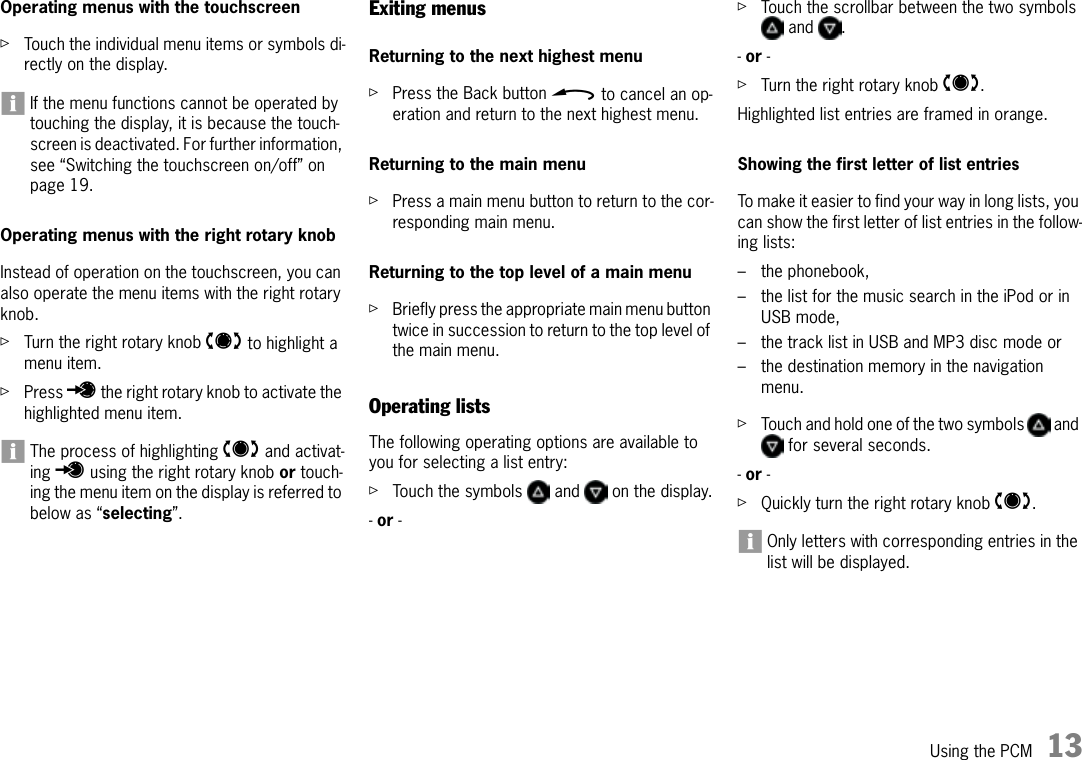 Using the PCM 13Operating menus with the touchscreenûTouch the individual menu items or symbols di-rectly on the display.If the menu functions cannot be operated by touching the display, it is because the touch-screen is deactivated. For further information, see “Switching the touchscreen on/off” on page 19.Operating menus with the right rotary knobInstead of operation on the touchscreen, you can also operate the menu items with the right rotary knob.ûTurn the right rotary knob t to highlight a menu item.ûPress u the right rotary knob to activate the highlighted menu item.The process of highlighting q and activat-ing r using the right rotary knob or touch-ing the menu item on the display is referred to below as “selecting”.Exiting menusReturning to the next highest menuûPress the Back button h to cancel an op-eration and return to the next highest menu.Returning to the main menuûPress a main menu button to return to the cor-responding main menu.Returning to the top level of a main menuûBriefly press the appropriate main menu button twice in succession to return to the top level of the main menu.Operating lists The following operating options are available to you for selecting a list entry:ûTouch the symbols   and   on the display.- or - ûTouch the scrollbar between the two symbols  and  .- or - ûTurn the right rotary knob q.Highlighted list entries are framed in orange.Showing the first letter of list entriesTo make it easier to find your way in long lists, you can show the first letter of list entries in the follow-ing lists: – the phonebook,– the list for the music search in the iPod or in USB mode,– the track list in USB and MP3 disc mode or– the destination memory in the navigation menu.ûTouch and hold one of the two symbols   and  for several seconds.- or - ûQuickly turn the right rotary knob q.Only letters with corresponding entries in the list will be displayed.