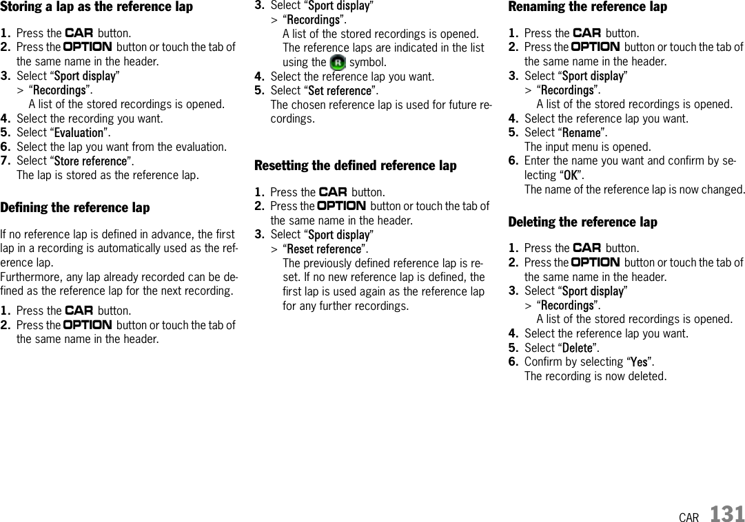 CAR 131Storing a lap as the reference lap1. Press the w button. 2. Press the i button or touch the tab of the same name in the header.3. Select “Sport display” &gt;“Recordings”.A list of the stored recordings is opened. 4. Select the recording you want.5. Select “Evaluation”.6. Select the lap you want from the evaluation.7. Select “Store reference”.The lap is stored as the reference lap.Defining the reference lapIf no reference lap is defined in advance, the first lap in a recording is automatically used as the ref-erence lap.Furthermore, any lap already recorded can be de-fined as the reference lap for the next recording.1. Press the w button. 2. Press the i button or touch the tab of the same name in the header.3. Select “Sport display” &gt;“Recordings”.A list of the stored recordings is opened. The reference laps are indicated in the list using the   symbol.4. Select the reference lap you want.5. Select “Set reference”.The chosen reference lap is used for future re-cordings.Resetting the defined reference lap1. Press the w button. 2. Press the i button or touch the tab of the same name in the header.3. Select “Sport display” &gt;“Reset reference”.The previously defined reference lap is re-set. If no new reference lap is defined, the first lap is used again as the reference lap for any further recordings.Renaming the reference lap1. Press the w button. 2. Press the i button or touch the tab of the same name in the header.3. Select “Sport display” &gt;“Recordings”.A list of the stored recordings is opened.4. Select the reference lap you want.5. Select “Rename”.The input menu is opened.6. Enter the name you want and confirm by se-lecting “OK”.The name of the reference lap is now changed.Deleting the reference lap1. Press the w button. 2. Press the i button or touch the tab of the same name in the header.3. Select “Sport display” &gt;“Recordings”.A list of the stored recordings is opened.4. Select the reference lap you want.5. Select “Delete”.6. Confirm by selecting “Yes”.The recording is now deleted.