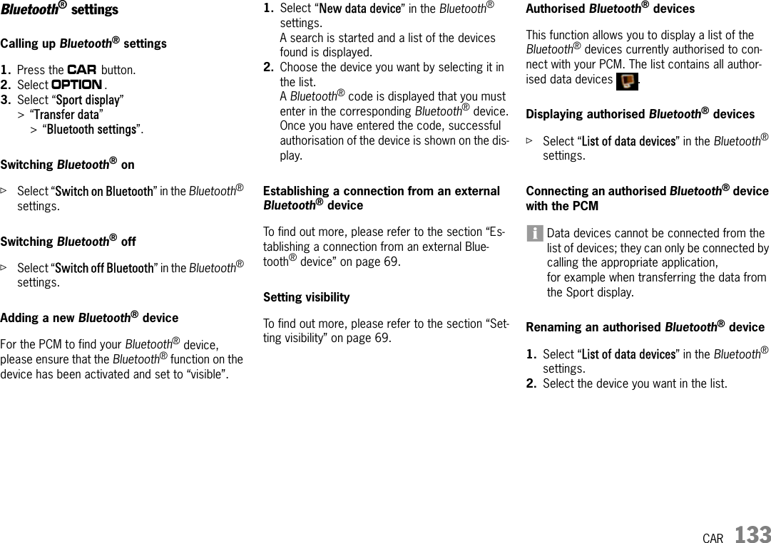 CAR 133Bluetooth® settingsCalling up Bluetooth® settings1. Press the w button. 2. Select i. 3. Select “Sport display” &gt;“Transfer data” &gt;“Bluetooth settings”.Switching Bluetooth® onûSelect “Switch on Bluetooth” in the Bluetooth® settings.Switching Bluetooth® off ûSelect “Switch off Bluetooth” in the Bluetooth® settings.Adding a new Bluetooth® deviceFor the PCM to find your Bluetooth® device, please ensure that the Bluetooth® function on the device has been activated and set to “visible”.1. Select “New data device” in the Bluetooth® settings.A search is started and a list of the devices found is displayed.2. Choose the device you want by selecting it in the list.A Bluetooth® code is displayed that you must enter in the corresponding Bluetooth® device.Once you have entered the code, successful authorisation of the device is shown on the dis-play.Establishing a connection from an external Bluetooth® deviceTo find out more, please refer to the section “Es-tablishing a connection from an external Blue-tooth® device” on page 69.Setting visibility To find out more, please refer to the section “Set-ting visibility” on page 69.Authorised Bluetooth® devices This function allows you to display a list of the Bluetooth® devices currently authorised to con-nect with your PCM. The list contains all author-ised data devices  .Displaying authorised Bluetooth® devicesûSelect “List of data devices” in the Bluetooth® settings.Connecting an authorised Bluetooth® device with the PCMData devices cannot be connected from the list of devices; they can only be connected by calling the appropriate application, for example when transferring the data from the Sport display.Renaming an authorised Bluetooth® device1. Select “List of data devices” in the Bluetooth® settings.2. Select the device you want in the list.