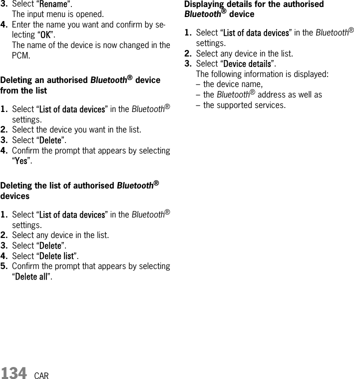 134 CAR3. Select “Rename”.The input menu is opened.4. Enter the name you want and confirm by se-lecting “OK”.The name of the device is now changed in the PCM.Deleting an authorised Bluetooth® device from the list1. Select “List of data devices” in the Bluetooth® settings.2. Select the device you want in the list.3. Select “Delete”.4. Confirm the prompt that appears by selecting “Yes”.Deleting the list of authorised Bluetooth® devices1. Select “List of data devices” in the Bluetooth® settings.2. Select any device in the list.3. Select “Delete”.4. Select “Delete list”.5. Confirm the prompt that appears by selecting “Delete all”.Displaying details for the authorised Bluetooth® device1. Select “List of data devices” in the Bluetooth® settings.2. Select any device in the list.3. Select “Device details”.The following information is displayed:– the device name,– the Bluetooth® address as well as– the supported services.