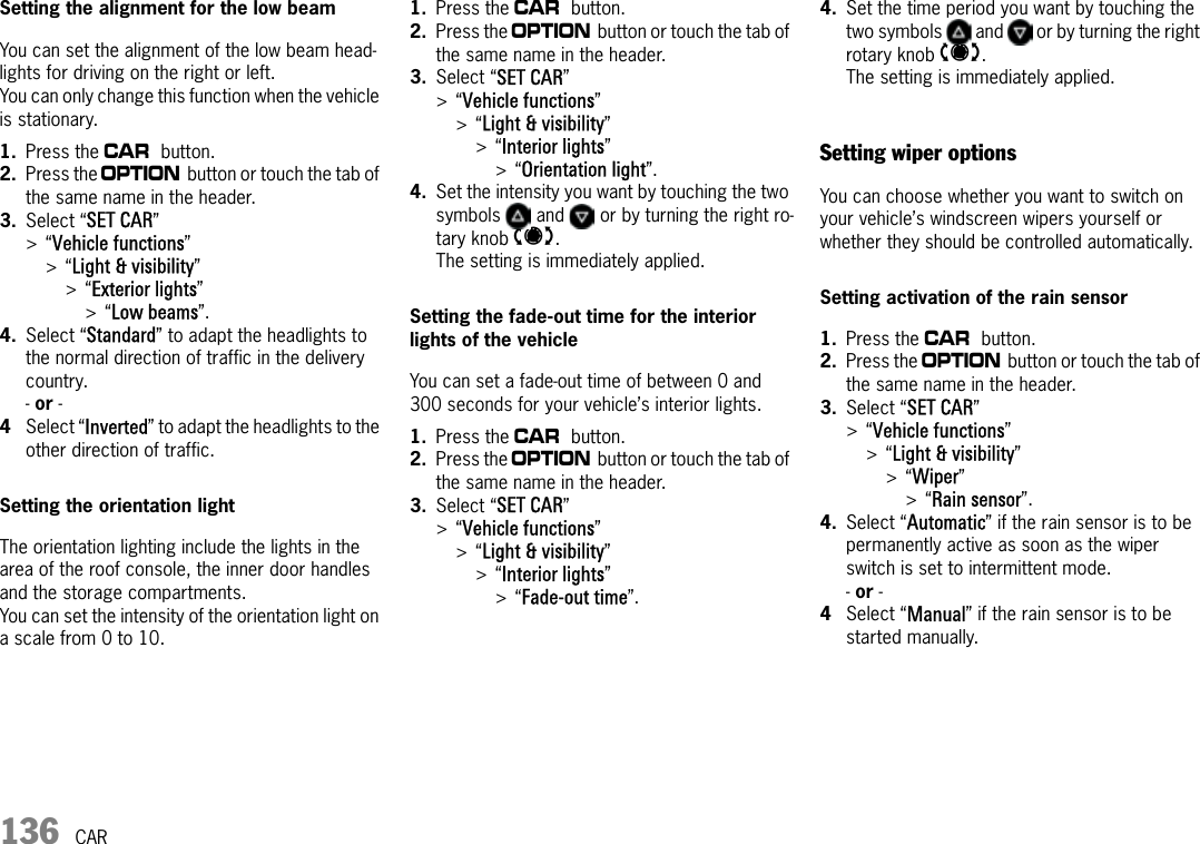 136 CARSetting the alignment for the low beamYou can set the alignment of the low beam head-lights for driving on the right or left.You can only change this function when the vehicle is stationary.1. Press the w button.2. Press the i button or touch the tab of the same name in the header.3. Select “SET CAR” &gt;“Vehicle functions” &gt;“Light &amp; visibility” &gt;“Exterior lights” &gt;“Low beams”.4. Select “Standard” to adapt the headlights to the normal direction of traffic in the delivery country.- or - 4Select “Inverted” to adapt the headlights to the other direction of traffic.Setting the orientation lightThe orientation lighting include the lights in the area of the roof console, the inner door handles and the storage compartments.You can set the intensity of the orientation light on a scale from 0 to 10.1. Press the w button.2. Press the i button or touch the tab of the same name in the header.3. Select “SET CAR” &gt;“Vehicle functions” &gt;“Light &amp; visibility” &gt;“Interior lights” &gt;“Orientation light”.4. Set the intensity you want by touching the two symbols   and   or by turning the right ro-tary knob t. The setting is immediately applied.Setting the fade-out time for the interior lights of the vehicleYou can set a fade-out time of between 0 and 300 seconds for your vehicle’s interior lights.1. Press the w button.2. Press the i button or touch the tab of the same name in the header.3. Select “SET CAR” &gt;“Vehicle functions” &gt;“Light &amp; visibility” &gt;“Interior lights” &gt;“Fade-out time”.4. Set the time period you want by touching the two symbols   and   or by turning the right rotary knob t.The setting is immediately applied.Setting wiper optionsYou can choose whether you want to switch on your vehicle’s windscreen wipers yourself or whether they should be controlled automatically.Setting activation of the rain sensor1. Press the w button.2. Press the i button or touch the tab of the same name in the header.3. Select “SET CAR” &gt;“Vehicle functions” &gt;“Light &amp; visibility” &gt;“Wiper” &gt;“Rain sensor”.4. Select “Automatic” if the rain sensor is to be permanently active as soon as the wiper switch is set to intermittent mode.- or -4Select “Manual” if the rain sensor is to be started manually.