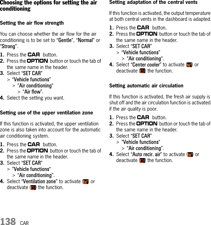 138 CARChoosing the options for setting the air conditioningSetting the air flow strengthYou can choose whether the air flow for the air conditioning is to be set to “Gentle”, “Normal” or “Strong”.1. Press the w button.2. Press the i button or touch the tab of the same name in the header.3. Select “SET CAR” &gt;“Vehicle functions”&gt;“Air conditioning” &gt;“Air flow”.4. Select the setting you want.Setting use of the upper ventilation zoneIf this function is activated, the upper ventilation zone is also taken into account for the automatic air conditioning system.1. Press the w button.2. Press the i button or touch the tab of the same name in the header.3. Select “SET CAR” &gt;“Vehicle functions”&gt;“Air conditioning”.4. Select “Ventilation zone” to activate ( ) or deactivate ( ) the function.Setting adaptation of the central ventsIf this function is activated, the output temperature at both central vents in the dashboard is adapted.1. Press the w button.2. Press the i button or touch the tab of the same name in the header.3. Select “SET CAR” &gt;“Vehicle functions”&gt;“Air conditioning”.4. Select “Center cooler” to activate ( ) or deactivate ( ) the function.Setting automatic air circulationIf this function is activated, the fresh air supply is shut off and the air circulation function is activated if the air quality is poor.1. Press the w button.2. Press the i button or touch the tab of the same name in the header.3. Select “SET CAR” &gt;“Vehicle functions”&gt;“Air conditioning”.4. Select “Auto recir. air” to activate ( ) or deactivate ( ) the function.