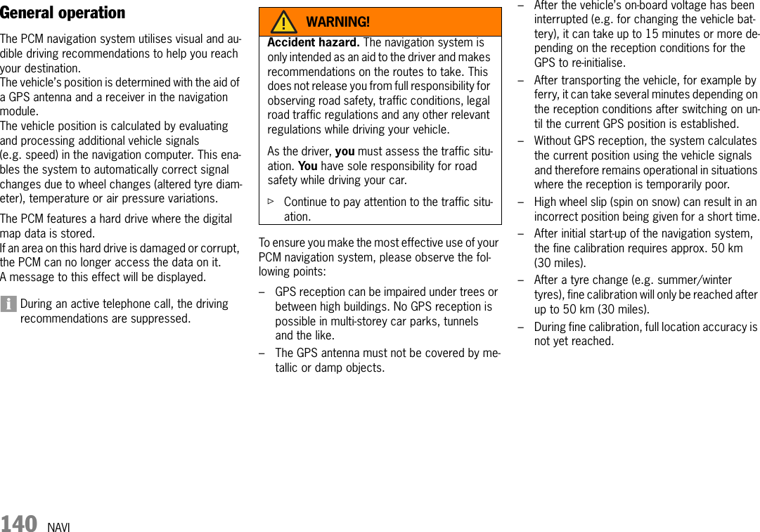 140 NAVINAVIGeneral operationThe PCM navigation system utilises visual and au-dible driving recommendations to help you reach your destination.The vehicle’s position is determined with the aid of a GPS antenna and a receiver in the navigation module. The vehicle position is calculated by evaluating and processing additional vehicle signals (e.g. speed) in the navigation computer. This ena-bles the system to automatically correct signal changes due to wheel changes (altered tyre diam-eter), temperature or air pressure variations.The PCM features a hard drive where the digital map data is stored.If an area on this hard drive is damaged or corrupt, the PCM can no longer access the data on it. A message to this effect will be displayed.During an active telephone call, the driving recommendations are suppressed.To ensure you make the most effective use of your PCM navigation system, please observe the fol-lowing points:– GPS reception can be impaired under trees or between high buildings. No GPS reception is possible in multi-storey car parks, tunnels and the like.– The GPS antenna must not be covered by me-tallic or damp objects.– After the vehicle’s on-board voltage has been interrupted (e.g. for changing the vehicle bat-tery), it can take up to 15 minutes or more de-pending on the reception conditions for the GPS to re-initialise.– After transporting the vehicle, for example by ferry, it can take several minutes depending on the reception conditions after switching on un-til the current GPS position is established.– Without GPS reception, the system calculates the current position using the vehicle signals and therefore remains operational in situations where the reception is temporarily poor.– High wheel slip (spin on snow) can result in an incorrect position being given for a short time.– After initial start-up of the navigation system, the fine calibration requires approx. 50 km (30 miles).– After a tyre change (e.g. summer/winter tyres), fine calibration will only be reached after up to 50 km (30 miles).– During fine calibration, full location accuracy is not yet reached.WARNING!Accident hazard. The navigation system is only intended as an aid to the driver and makes recommendations on the routes to take. This does not release you from full responsibility for observing road safety, traffic conditions, legal road traffic regulations and any other relevant regulations while driving your vehicle.As the driver, you must assess the traffic situ-ation. Yo u  have sole responsibility for road safety while driving your car.ûContinue to pay attention to the traffic situ-ation.