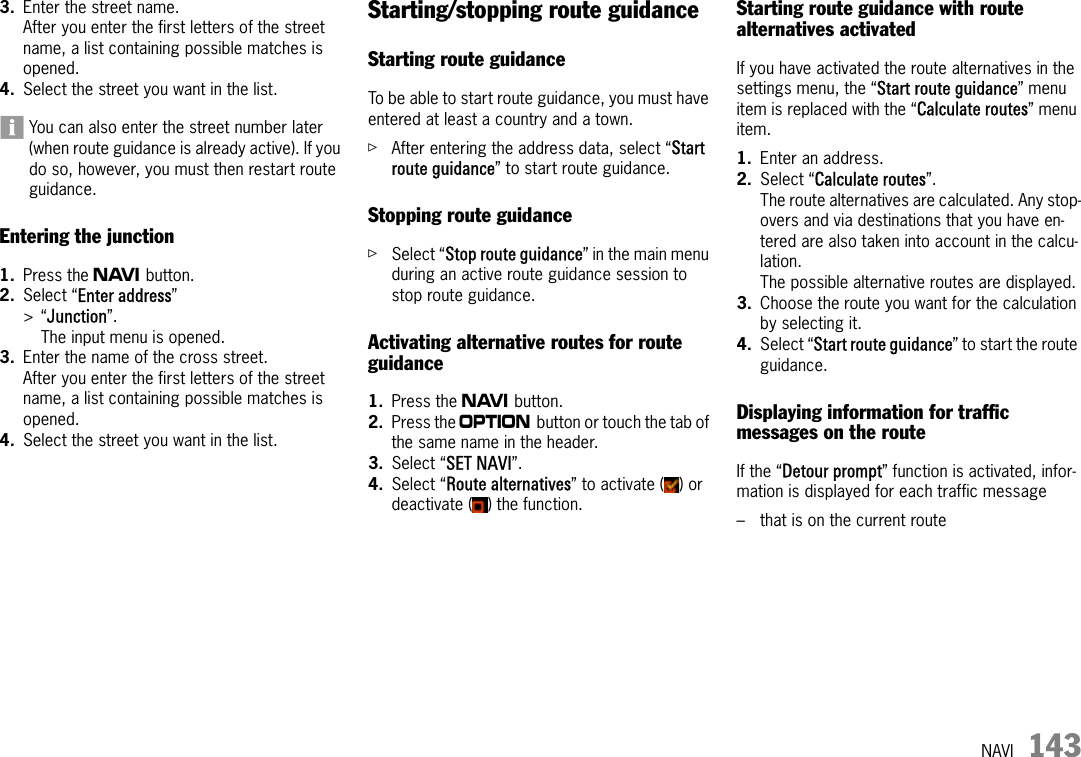 NAVI 1433. Enter the street name.After you enter the first letters of the street name, a list containing possible matches is opened.4. Select the street you want in the list.You can also enter the street number later (when route guidance is already active). If you do so, however, you must then restart route guidance.Entering the junction1. Press the f button.2. Select “Enter address” &gt;“Junction”.The input menu is opened.3. Enter the name of the cross street.After you enter the first letters of the street name, a list containing possible matches is opened.4. Select the street you want in the list.Starting/stopping route guidanceStarting route guidanceTo be able to start route guidance, you must have entered at least a country and a town.ûAfter entering the address data, select “Start route guidance” to start route guidance.Stopping route guidanceûSelect “Stop route guidance” in the main menu during an active route guidance session to stop route guidance.Activating alternative routes for route guidance1. Press the f button.2. Press the i button or touch the tab of the same name in the header.3. Select “SET NAVI”.4. Select “Route alternatives” to activate ( ) or deactivate ( ) the function.Starting route guidance with route alternatives activatedIf you have activated the route alternatives in the settings menu, the “Start route guidance” menu item is replaced with the “Calculate routes” menu item. 1. Enter an address.2. Select “Calculate routes”.The route alternatives are calculated. Any stop-overs and via destinations that you have en-tered are also taken into account in the calcu-lation.The possible alternative routes are displayed.3. Choose the route you want for the calculation by selecting it.4. Select “Start route guidance” to start the route guidance.Displaying information for traffic messages on the routeIf the “Detour prompt” function is activated, infor-mation is displayed for each traffic message– that is on the current route