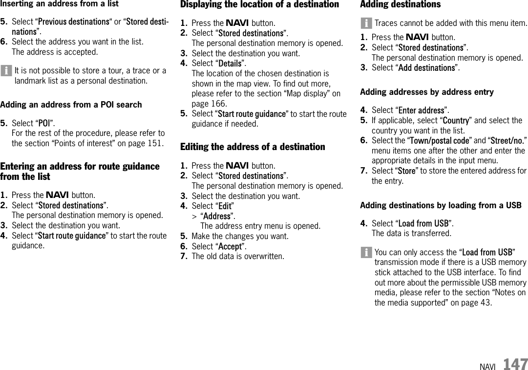 NAVI 147Inserting an address from a list5. Select “Previous destinations“ or “Stored desti-nations”.6. Select the address you want in the list.The address is accepted.It is not possible to store a tour, a trace or a landmark list as a personal destination.Adding an address from a POI search5. Select “POI”.For the rest of the procedure, please refer to the section “Points of interest” on page 151.Entering an address for route guidance from the list1. Press the f button.2. Select “Stored destinations”.The personal destination memory is opened.3. Select the destination you want.4. Select “Start route guidance” to start the route guidance.Displaying the location of a destination1. Press the f button.2. Select “Stored destinations”.The personal destination memory is opened.3. Select the destination you want.4. Select “Details”.The location of the chosen destination is shown in the map view. To find out more, please refer to the section “Map display” on page 166.5. Select “Start route guidance” to start the route guidance if needed.Editing the address of a destination1. Press the f button.2. Select “Stored destinations”.The personal destination memory is opened.3. Select the destination you want.4. Select “Edit” &gt;“Address”.The address entry menu is opened.5. Make the changes you want.6. Select “Accept”.7. The old data is overwritten. Adding destinationsTraces cannot be added with this menu item.1. Press the f button.2. Select “Stored destinations”.The personal destination memory is opened.3. Select “Add destinations”.Adding addresses by address entry4. Select “Enter address”.5. If applicable, select “Country” and select the country you want in the list.6. Select the “Town/postal code” and “Street/no.” menu items one after the other and enter the appropriate details in the input menu.7. Select “Store” to store the entered address for the entry.Adding destinations by loading from a USB4. Select “Load from USB”.The data is transferred.You can only access the “Load from USB” transmission mode if there is a USB memory stick attached to the USB interface. To find out more about the permissible USB memory media, please refer to the section “Notes on the media supported” on page 43.