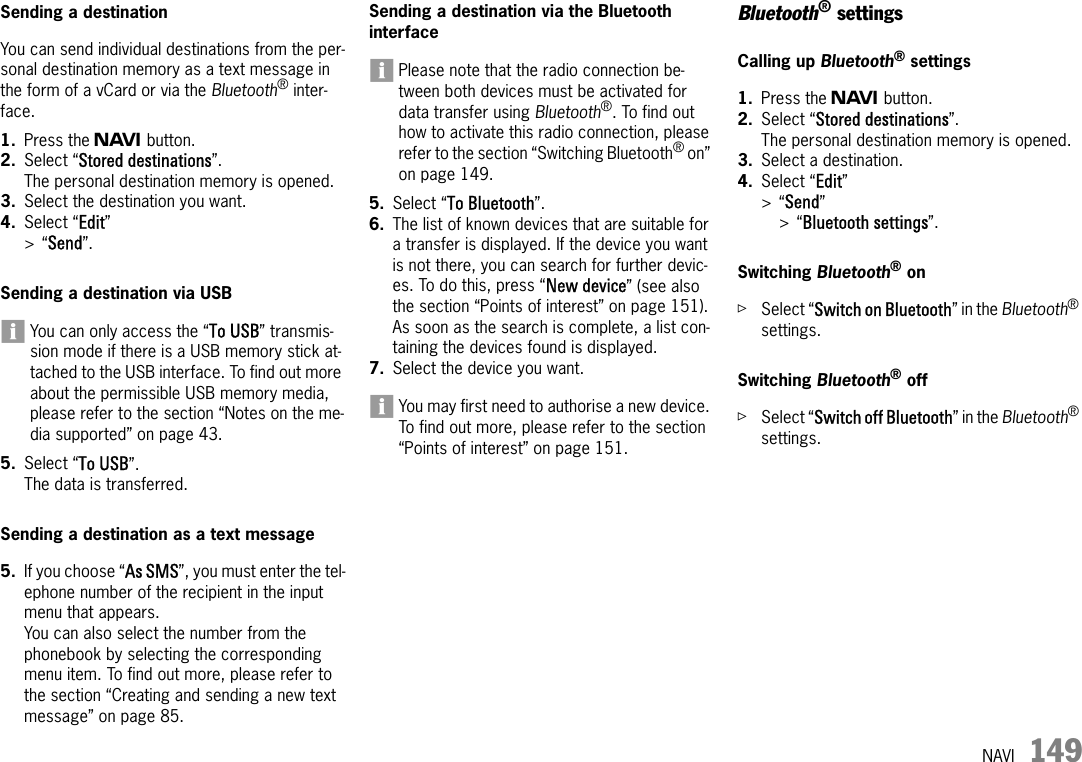 NAVI 149Sending a destinationYou can send individual destinations from the per-sonal destination memory as a text message in the form of a vCard or via the Bluetooth® inter-face.1. Press the f button.2. Select “Stored destinations”.The personal destination memory is opened.3. Select the destination you want.4. Select “Edit” &gt;“Send”.Sending a destination via USBYou can only access the “To USB” transmis-sion mode if there is a USB memory stick at-tached to the USB interface. To find out more about the permissible USB memory media, please refer to the section “Notes on the me-dia supported” on page 43.5. Select “To USB”.The data is transferred.Sending a destination as a text message5. If you choose “As SMS”, you must enter the tel-ephone number of the recipient in the input menu that appears.You can also select the number from the phonebook by selecting the corresponding menu item. To find out more, please refer to the section “Creating and sending a new text message” on page 85.Sending a destination via the Bluetooth interfacePlease note that the radio connection be-tween both devices must be activated for data transfer using Bluetooth®. To find out how to activate this radio connection, please refer to the section “Switching Bluetooth® on” on page 149.5. Select “To Bluetooth”.6. The list of known devices that are suitable for a transfer is displayed. If the device you want is not there, you can search for further devic-es. To do this, press “New device” (see also the section “Points of interest” on page 151). As soon as the search is complete, a list con-taining the devices found is displayed.7. Select the device you want.You may first need to authorise a new device. To find out more, please refer to the section “Points of interest” on page 151.Bluetooth® settingsCalling up Bluetooth® settings1. Press the f button.2. Select “Stored destinations”.The personal destination memory is opened.3. Select a destination.4. Select “Edit” &gt;“Send” &gt;“Bluetooth settings”.Switching Bluetooth® onûSelect “Switch on Bluetooth” in the Bluetooth® settings.Switching Bluetooth® off ûSelect “Switch off Bluetooth” in the Bluetooth® settings.