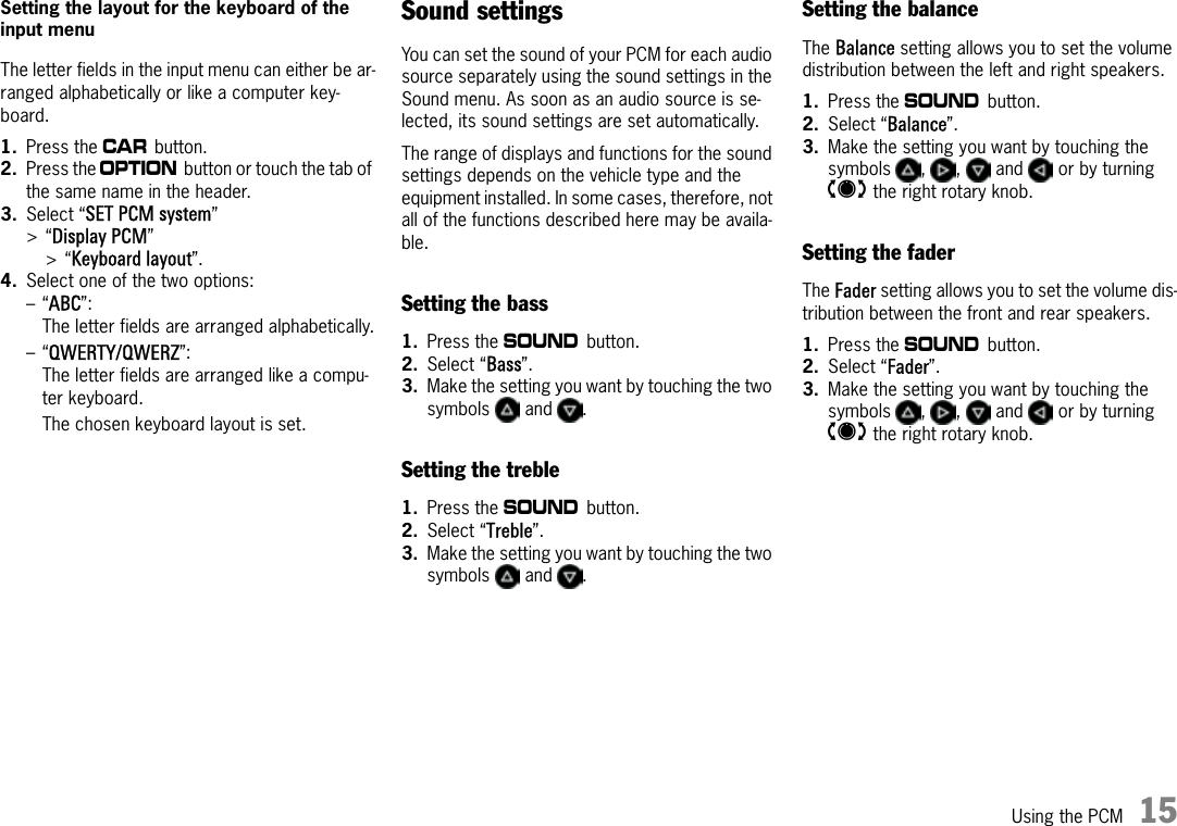 Using the PCM 15Setting the layout for the keyboard of the input menuThe letter fields in the input menu can either be ar-ranged alphabetically or like a computer key-board. 1. Press the w button.2. Press the i button or touch the tab of the same name in the header.3. Select “SET PCM system” &gt;“Display PCM” &gt;“Keyboard layout”.4. Select one of the two options:–“ABC”: The letter fields are arranged alphabetically.–“QWERTY/QWERZ”: The letter fields are arranged like a compu-ter keyboard.The chosen keyboard layout is set.Sound settingsYou can set the sound of your PCM for each audio source separately using the sound settings in the Sound menu. As soon as an audio source is se-lected, its sound settings are set automatically.The range of displays and functions for the sound settings depends on the vehicle type and the equipment installed. In some cases, therefore, not all of the functions described here may be availa-ble.Setting the bass1. Press the b button.2. Select “Bass”.3. Make the setting you want by touching the two symbols  and .Setting the treble1. Press the b button.2. Select “Treble”.3. Make the setting you want by touching the two symbols  and .Setting the balanceThe Balance setting allows you to set the volume distribution between the left and right speakers.1. Press the b button.2. Select “Balance”.3. Make the setting you want by touching the symbols , ,  and  or by turning q the right rotary knob.Setting the faderThe Fader setting allows you to set the volume dis-tribution between the front and rear speakers.1. Press the b button.2. Select “Fader”.3. Make the setting you want by touching the symbols , ,  and  or by turning q the right rotary knob.