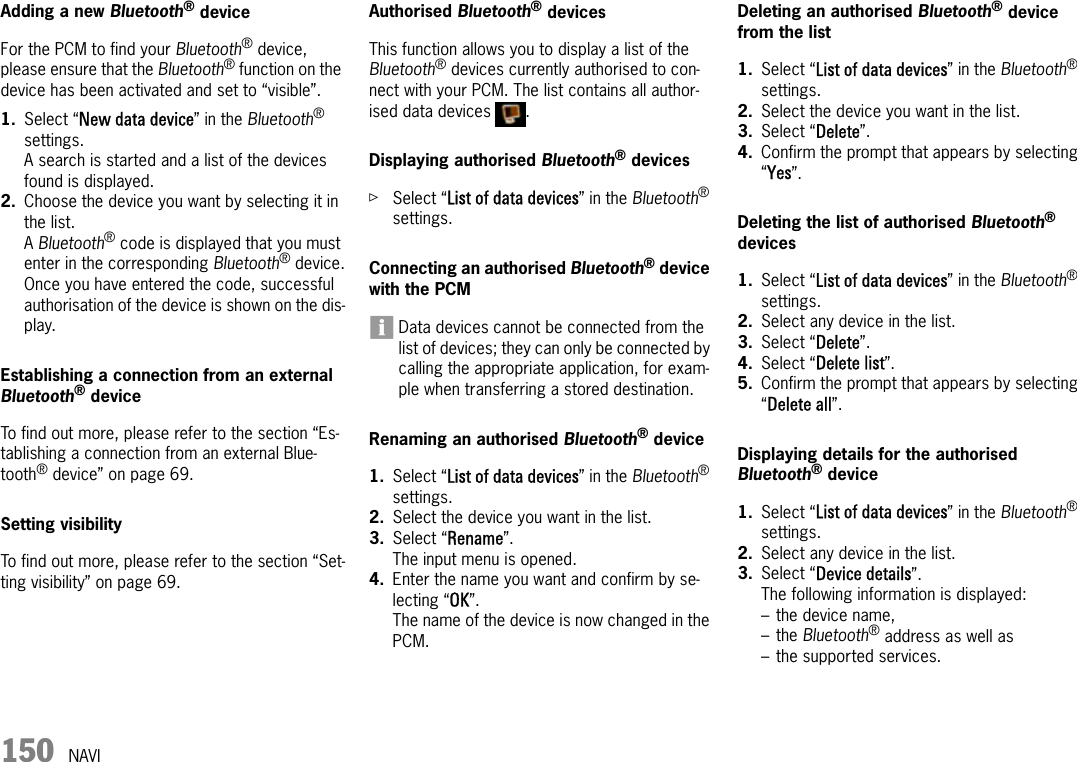 150 NAVIAdding a new Bluetooth® deviceFor the PCM to find your Bluetooth® device, please ensure that the Bluetooth® function on the device has been activated and set to “visible”.1. Select “New data device” in the Bluetooth® settings.A search is started and a list of the devices found is displayed.2. Choose the device you want by selecting it in the list.A Bluetooth® code is displayed that you must enter in the corresponding Bluetooth® device.Once you have entered the code, successful authorisation of the device is shown on the dis-play.Establishing a connection from an external Bluetooth® deviceTo find out more, please refer to the section “Es-tablishing a connection from an external Blue-tooth® device” on page 69.Setting visibility To find out more, please refer to the section “Set-ting visibility” on page 69.Authorised Bluetooth® devices This function allows you to display a list of the Bluetooth® devices currently authorised to con-nect with your PCM. The list contains all author-ised data devices  .Displaying authorised Bluetooth® devicesûSelect “List of data devices” in the Bluetooth® settings.Connecting an authorised Bluetooth® device with the PCMData devices cannot be connected from the list of devices; they can only be connected by calling the appropriate application, for exam-ple when transferring a stored destination.Renaming an authorised Bluetooth® device1. Select “List of data devices” in the Bluetooth® settings.2. Select the device you want in the list.3. Select “Rename”.The input menu is opened.4. Enter the name you want and confirm by se-lecting “OK”.The name of the device is now changed in the PCM.Deleting an authorised Bluetooth® device from the list1. Select “List of data devices” in the Bluetooth® settings.2. Select the device you want in the list.3. Select “Delete”.4. Confirm the prompt that appears by selecting “Yes”.Deleting the list of authorised Bluetooth® devices1. Select “List of data devices” in the Bluetooth® settings.2. Select any device in the list.3. Select “Delete”.4. Select “Delete list”.5. Confirm the prompt that appears by selecting “Delete all”.Displaying details for the authorised Bluetooth® device1. Select “List of data devices” in the Bluetooth® settings.2. Select any device in the list.3. Select “Device details”.The following information is displayed:– the device name,– the Bluetooth® address as well as– the supported services.