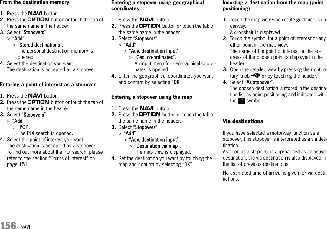 156 NAVIFrom the destination memory1. Press the f button.2. Press the i button or touch the tab of the same name in the header.3. Select “Stopovers” &gt;“Add” &gt;“Stored destinations”.The personal destination memory is opened.4. Select the destination you want.The destination is accepted as a stopover.Entering a point of interest as a stopover1. Press the f button.2. Press the i button or touch the tab of the same name in the header.3. Select “Stopovers” &gt;“Add” &gt;“POI”.The POI search is opened.4. Select the point of interest you want.The destination is accepted as a stopover.To find out more about the POI search, please refer to the section “Points of interest” on page 151.Entering a stopover using geographical coordinates1. Press the f button.2. Press the i button or touch the tab of the same name in the header.3. Select “Stopovers” &gt;“Add” &gt;“Adv. destination input” &gt;“Geo. co-ordinates”.An input menu for geographical coordi-nates is opened.4. Enter the geographical coordinates you want and confirm by selecting “OK”.Entering a stopover using the map1. Press the f button.2. Press the i button or touch the tab of the same name in the header.3. Select “Stopovers” &gt;“Add” &gt;“Adv. destination input” &gt;“Destination via map”.The map view is displayed.4. Set the destination you want by touching the map and confirm by selecting “OK”.Inserting a destination from the map (point positioning)1. Touch the map view when route guidance is un-derway.A crosshair is displayed.2. Touch the symbol for a point of interest or any other point in the map view.The name of the point of interest or the ad-dress of the chosen point is displayed in the header.3. Open the detailed view by pressing the right ro-tary knob u or by touching the header.4. Select “As stopover”.The chosen destination is stored in the destina-tion list as point positioning and indicated with the  symbol.Via destinationsIf you have selected a motorway junction as a stopover, this stopover is interpreted as a via des-tination. As soon as a stopover is approached as an active destination, the via destination is also displayed in the list of previous destinations.No estimated time of arrival is given for via desti-nations.