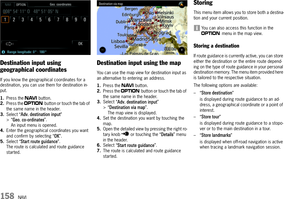 158 NAVIDestination input using geographical coordinatesIf you know the geographical coordinates for a destination, you can use them for destination in-put.1. Press the f button.2. Press the i button or touch the tab of the same name in the header.3. Select “Adv. destination input” &gt;“Geo. co-ordinates”.An input menu is opened.4. Enter the geographical coordinates you want and confirm by selecting “OK”.5. Select “Start route guidance”.The route is calculated and route guidance started.Destination input using the mapYou can use the map view for destination input as an alternative to entering an address.1. Press the f button.2. Press the i button or touch the tab of the same name in the header.3. Select “Adv. destination input” &gt;“Destination via map”.The map view is displayed.4. Set the destination you want by touching the map.5. Open the detailed view by pressing the right ro-tary knob u or touching the “Details” menu in the header.6. Select “Start route guidance”.7. The route is calculated and route guidance started.StoringThis menu item allows you to store both a destina-tion and your current position.You can also access this function in the i menu in the map view.Storing a destinationIf route guidance is currently active, you can store either the destination or the entire route depend-ing on the type of route guidance in your personal destination memory. The menu item provided here is tailored to the respective situation.The following options are available:–“Store destination”is displayed during route guidance to an ad-dress, a geographical coordinate or a point of interest.–“Store tour”is displayed during route guidance to a stopo-ver or to the main destination in a tour.–“Store landmarks”is displayed when off-road navigation is active when tracing a landmark navigation session.