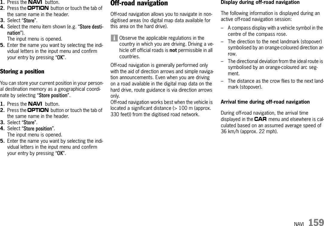 NAVI 1591. Press the f button.2. Press the i button or touch the tab of the same name in the header.3. Select “Store”.4. Select the menu item shown (e.g. “Store desti-nation”).The input menu is opened.5. Enter the name you want by selecting the indi-vidual letters in the input menu and confirm your entry by pressing “OK”. Storing a positionYou can store your current position in your person-al destination memory as a geographical coordi-nate by selecting “Store position”.1. Press the f button.2. Press the i button or touch the tab of the same name in the header.3. Select “Store”.4. Select “Store position”.The input menu is opened.5. Enter the name you want by selecting the indi-vidual letters in the input menu and confirm your entry by pressing “OK”. Off-road navigationOff-road navigation allows you to navigate in non-digitised areas (no digital map data available for this area on the hard drive).Observe the applicable regulations in the country in which you are driving. Driving a ve-hicle off official roads is not permissible in all countries.Off-road navigation is generally performed only with the aid of direction arrows and simple naviga-tion announcements. Even when you are driving on a road available in the digital map data on the hard drive, route guidance is via direction arrows only.Off-road navigation works best when the vehicle is located a significant distance (&gt; 100 m (approx. 330 feet)) from the digitised road network.Display during off-road navigationThe following information is displayed during an active off-road navigation session:– A compass display with a vehicle symbol in the centre of the compass rose.– The direction to the next landmark (stopover) symbolised by an orange-coloured direction ar-row.– The directional deviation from the ideal route is symbolised by an orange-coloured arc seg-ment.– The distance as the crow flies to the next land-mark (stopover).Arrival time during off-road navigationDuring off-road navigation, the arrival time displayed in the w menu and elsewhere is cal-culated based on an assumed average speed of 36 km/h (approx. 22 mph).