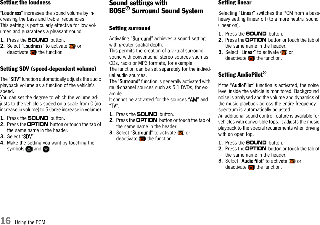 16 Using the PCMSetting the loudness“Loudness” increases the sound volume by in-creasing the bass and treble frequencies.This setting is particularly effective for low vol-umes and guarantees a pleasant sound.1. Press the b button.2. Select “Loudness” to activate ( ) or deactivate ( ) the function.Setting SDV (speed-dependent volume)The “SDV” function automatically adjusts the audio playback volume as a function of the vehicle’s speed.You can set the degree to which the volume ad-justs to the vehicle’s speed on a scale from 0 (no increase in volume) to 5 (large increase in volume).1. Press the b button.2. Press the i button or touch the tab of the same name in the header.3. Select “SDV”.4. Make the setting you want by touching the symbols  and .Sound settings with BOSE®Surround Sound System Setting surroundActivating “Surround” achieves a sound setting with greater spatial depth. This permits the creation of a virtual surround sound with conventional stereo sources such as CDs, radio or MP3 formats, for example. The function can be set separately for the individ-ual audio sources. The “Surround” function is generally activated with multi-channel sources such as 5.1 DVDs, for ex-ample.It cannot be activated for the sources “AM” and “TV”.1. Press the b button.2. Press the i button or touch the tab of the same name in the header.3. Select “Surround” to activate ( ) or deactivate ( ) the function.Setting linearSelecting “Linear” switches the PCM from a bass-heavy setting (linear off) to a more neutral sound (linear on).1. Press the b button.2. Press the i button or touch the tab of the same name in the header.3. Select “Linear” to activate ( ) or deactivate ( ) the function.Setting AudioPilot®If the “AudioPilot” function is activated, the noise level inside the vehicle is monitored. Background noise is analysed and the volume and dynamics of the music playback across the entire frequency spectrum is automatically adjusted.An additional sound control feature is available for vehicles with convertible tops. It adjusts the music playback to the special requirements when driving with an open top.1. Press the b button.2. Press the i button or touch the tab of the same name in the header.3. Select “AudioPilot” to activate ( ) or deactivate ( ) the function.
