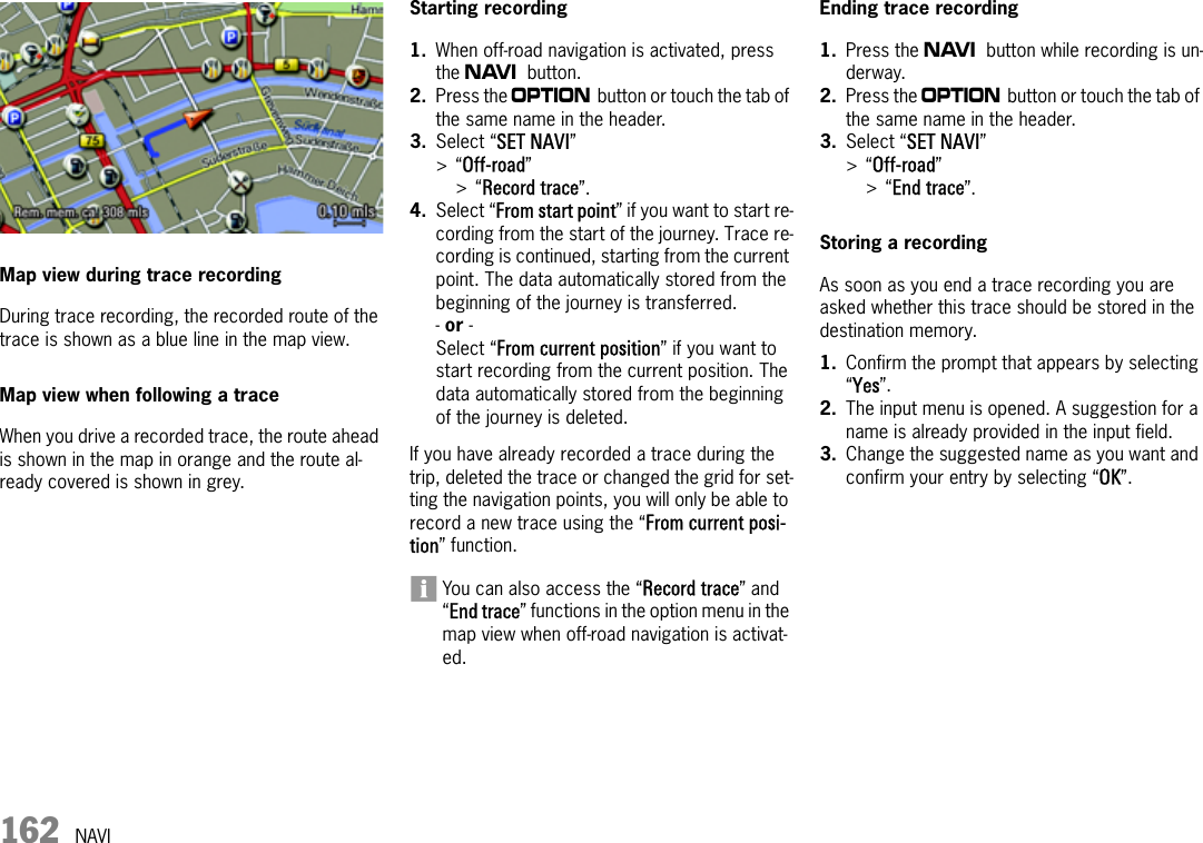 162 NAVIMap view during trace recordingDuring trace recording, the recorded route of the trace is shown as a blue line in the map view.Map view when following a traceWhen you drive a recorded trace, the route ahead is shown in the map in orange and the route al-ready covered is shown in grey.Starting recording1. When off-road navigation is activated, press the f button.2. Press the i button or touch the tab of the same name in the header.3. Select “SET NAVI” &gt;“Off-road” &gt;“Record trace”.4. Select “From start point” if you want to start re-cording from the start of the journey. Trace re-cording is continued, starting from the current point. The data automatically stored from the beginning of the journey is transferred.- or - Select “From current position” if you want to start recording from the current position. The data automatically stored from the beginning of the journey is deleted.If you have already recorded a trace during the trip, deleted the trace or changed the grid for set-ting the navigation points, you will only be able to record a new trace using the “From current posi-tion” function.You can also access the “Record trace” and “End trace” functions in the option menu in the map view when off-road navigation is activat-ed.Ending trace recording1. Press the f button while recording is un-derway.2. Press the i button or touch the tab of the same name in the header.3. Select “SET NAVI” &gt;“Off-road” &gt;“End trace”.Storing a recordingAs soon as you end a trace recording you are asked whether this trace should be stored in the destination memory.1. Confirm the prompt that appears by selecting “Yes”.2. The input menu is opened. A suggestion for a name is already provided in the input field.3. Change the suggested name as you want and confirm your entry by selecting “OK”.